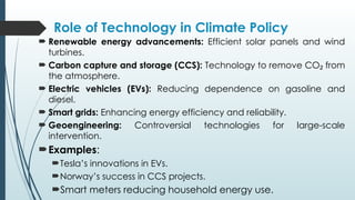 Role of Technology in Climate Policy
 Renewable energy advancements: Efficient solar panels and wind
turbines.
 Carbon capture and storage (CCS): Technology to remove CO from
₂
the atmosphere.
 Electric vehicles (EVs): Reducing dependence on gasoline and
diesel.
 Smart grids: Enhancing energy efficiency and reliability.
 Geoengineering: Controversial technologies for large-scale
intervention.
Examples:
Tesla’s innovations in EVs.
Norway’s success in CCS projects.
Smart meters reducing household energy use.
 