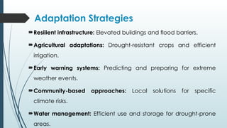Adaptation Strategies
Resilient infrastructure: Elevated buildings and flood barriers.
Agricultural adaptations: Drought-resistant crops and efficient
irrigation.
Early warning systems: Predicting and preparing for extreme
weather events.
Community-based approaches: Local solutions for specific
climate risks.
Water management: Efficient use and storage for drought-prone
areas.
 