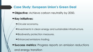 Case Study: European Union’s Green Deal
Objective: Achieve carbon neutrality by 2050.
Key initiatives:
Circular economy.
Investments in clean energy and sustainable infrastructure.
Biodiversity protection measures.
Enhanced emissions trading.
Success metrics: Progress reports on emission reductions
and energy transition
 