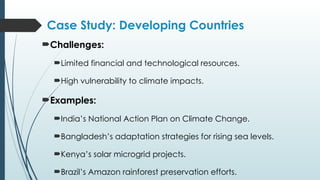 Case Study: Developing Countries
Challenges:
Limited financial and technological resources.
High vulnerability to climate impacts.
Examples:
India’s National Action Plan on Climate Change.
Bangladesh’s adaptation strategies for rising sea levels.
Kenya’s solar microgrid projects.
Brazil’s Amazon rainforest preservation efforts.
 