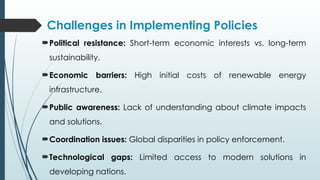 Challenges in Implementing Policies
Political resistance: Short-term economic interests vs. long-term
sustainability.
Economic barriers: High initial costs of renewable energy
infrastructure.
Public awareness: Lack of understanding about climate impacts
and solutions.
Coordination issues: Global disparities in policy enforcement.
Technological gaps: Limited access to modern solutions in
developing nations.
 