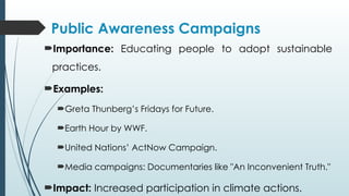 Public Awareness Campaigns
Importance: Educating people to adopt sustainable
practices.
Examples:
Greta Thunberg’s Fridays for Future.
Earth Hour by WWF.
United Nations’ ActNow Campaign.
Media campaigns: Documentaries like "An Inconvenient Truth."
Impact: Increased participation in climate actions.
 