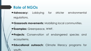 Role of NGOs
Advocacy: Lobbying for stricter environmental
regulations.
Grassroots movements: Mobilizing local communities.
Examples: Greenpeace, WWF.
Projects: Conservation of endangered species and
ecosystems.
Educational outreach: Climate literacy programs for
youth.
 