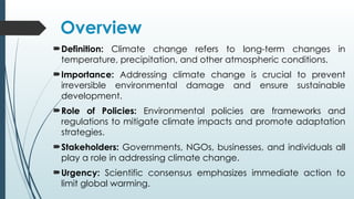 Overview
Definition: Climate change refers to long-term changes in
temperature, precipitation, and other atmospheric conditions.
Importance: Addressing climate change is crucial to prevent
irreversible environmental damage and ensure sustainable
development.
Role of Policies: Environmental policies are frameworks and
regulations to mitigate climate impacts and promote adaptation
strategies.
Stakeholders: Governments, NGOs, businesses, and individuals all
play a role in addressing climate change.
Urgency: Scientific consensus emphasizes immediate action to
limit global warming.
 