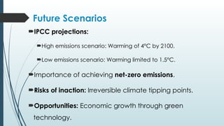 Future Scenarios
IPCC projections:
High emissions scenario: Warming of 4°C by 2100.
Low emissions scenario: Warming limited to 1.5°C.
Importance of achieving net-zero emissions.
Risks of inaction: Irreversible climate tipping points.
Opportunities: Economic growth through green
technology.
 