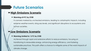 Future Scenarios
High Emissions Scenario
 Warming of 4°C by 2100
A scenario marked by unchecked emissions, leading to catastrophic impacts, including
extreme weather events, rising sea levels, and significant disruptions to ecosystems and
human societies.
Low Emissions Scenario
 Warming Limited to 1.5°C by 2100
Achieved through rapid and extensive efforts to reduce emissions, focusing on
transitioning to renewable energy, enhancing energy efficiency, and fostering
sustainable practices. This path offers a chance to mitigate some of the worst impacts of
climate change.
 