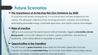 Future Scenarios
 The Importance of Achieving Net-Zero Emissions by 2050
To avoid the most severe consequences, it is crucial to reach net-zero emissions by mid-
century. This will require collective action across governments, industries, and individuals,
emphasizing renewable energy, sustainable agriculture, and carbon capture technologies.
 Risks of Inaction
Failing to act could push the planet beyond critical thresholds, triggering irreversible climate
tipping points, such as the collapse of ice sheets, ocean acidification, and the loss of
biodiversity, which will be difficult or impossible to reverse.
 Opportunities in the Transition
The shift toward a green economy opens doors for innovation, green jobs, and new
industries. By prioritizing sustainable living, we can build more resilient communities, reduce
pollution, and foster a healthier planet for future generations.
 
