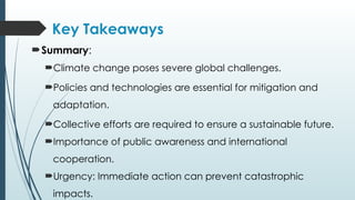 Key Takeaways
Summary:
Climate change poses severe global challenges.
Policies and technologies are essential for mitigation and
adaptation.
Collective efforts are required to ensure a sustainable future.
Importance of public awareness and international
cooperation.
Urgency: Immediate action can prevent catastrophic
impacts.
 
