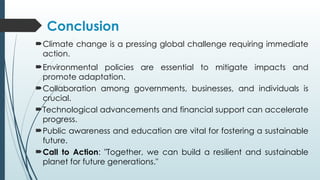 Conclusion
Climate change is a pressing global challenge requiring immediate
action.
Environmental policies are essential to mitigate impacts and
promote adaptation.
Collaboration among governments, businesses, and individuals is
crucial.
Technological advancements and financial support can accelerate
progress.
Public awareness and education are vital for fostering a sustainable
future.
Call to Action: "Together, we can build a resilient and sustainable
planet for future generations."
 