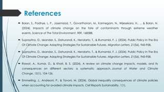 References
 Bolan, S., Padhye, L. P., Jasemizad, T., Govarthanan, M., Karmegam, N., Wijesekara, H., ... & Bolan, N.
(2024). Impacts of climate change on the fate of contaminants through extreme weather
events. Science of The Total Environment, 909, 168388.
 Suprayitno, D., Iskandar, S., Dahurandi, K., Hendarto, T., & Rumambi, F. J. (2024). Public Policy In The Era
Of Climate Change: Adapting Strategies For Sustainable Futures. Migration Letters, 21(S6), 945-958.
 Suprayitno, D., Iskandar, S., Dahurandi, K., Hendarto, T., & Rumambi, F. J. (2024). Public Policy In The Era
Of Climate Change: Adapting Strategies For Sustainable Futures. Migration Letters, 21(S6), 945-958.
 Rawat, A., Kumar, D., & Khati, B. S. (2024). A review on climate change impacts, models, and its
consequences on different sectors: a systematic approach. Journal of Water and Climate
Change, 15(1), 104-126.
 Emmerling, J., Andreoni, P., & Tavoni, M. (2024). Global inequality consequences of climate policies
when accounting for avoided climate impacts. Cell Reports Sustainability, 1(1).
 
