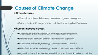 Causes of Climate Change
Natural causes:
Volcanic eruptions: Release of aerosols and greenhouse gases.
Solar variations: Changes in solar radiation impacting Earth’s climate.
Human-induced causes:
Greenhouse gas emissions: CO from fossil fuel combustion.
₂
Deforestation: Reduces carbon sequestration capacity.
Industrial activities: High energy consumption and pollution.
Urbanization: Increased energy demand and heat island effects.
Agricultural practices: Methane emissions from livestock and rice paddies.
 