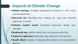 Impacts of Climate Change
Global warming: Average temperature increase of 1.2°C since
pre-industrial times.
Sea-level rise: Resulting from melting ice caps and thermal
expansion of water.
Extreme weather events: Increased hurricanes, floods, and
droughts.
Biodiversity loss: Habitat destruction and species extinction.
Impact on agriculture: Reduced crop yields and food security.
Health effects: Spread of diseases like malaria and heat-related
 