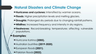Natural Disasters and Climate Change
Hurricanes and cyclones: Intensified by warmer oceans.
Floods: Higher precipitation levels and melting glaciers.
Droughts: Prolonged dry periods due to changing rainfall patterns.
Wildfires: Increased frequency and intensity in dry regions.
Heatwaves: Record-breaking temperatures affecting vulnerable
populations.
Examples:
Hurricane Katrina (2005).
Australian bushfires (2019-2020).
European floods (2021).
Pakistan floods (2022).
 