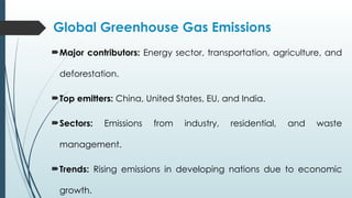Global Greenhouse Gas Emissions
Major contributors: Energy sector, transportation, agriculture, and
deforestation.
Top emitters: China, United States, EU, and India.
Sectors: Emissions from industry, residential, and waste
management.
Trends: Rising emissions in developing nations due to economic
growth.
 