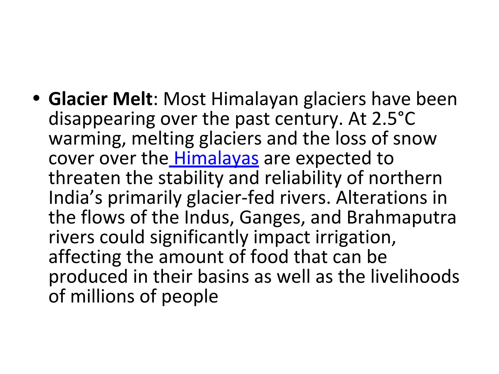 • Glacier Melt: Most Himalayan glaciers have been
disappearing over the past century. At 2.5°C
warming, melting glaciers and the loss of snow
cover over the Himalayas are expected to
threaten the stability and reliability of northern
India’s primarily glacier-fed rivers. Alterations in
the flows of the Indus, Ganges, and Brahmaputra
rivers could significantly impact irrigation,
affecting the amount of food that can be
produced in their basins as well as the livelihoods
of millions of people
 
