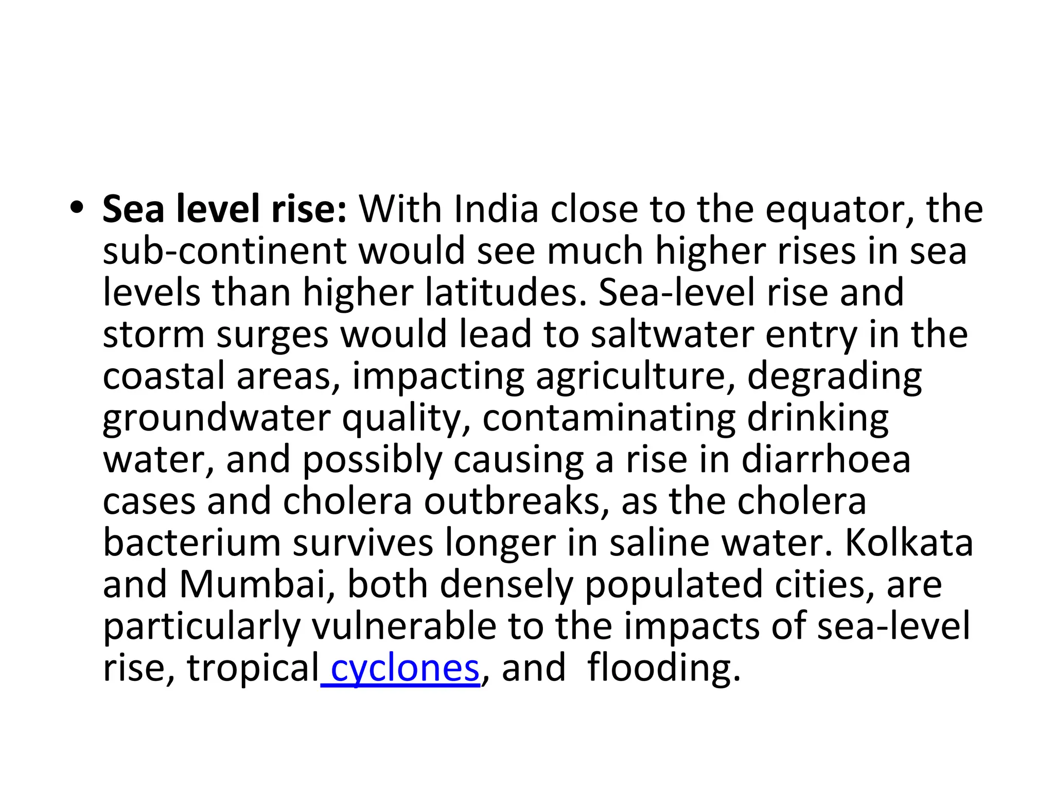 • Sea level rise: With India close to the equator, the
sub-continent would see much higher rises in sea
levels than higher latitudes. Sea-level rise and
storm surges would lead to saltwater entry in the
coastal areas, impacting agriculture, degrading
groundwater quality, contaminating drinking
water, and possibly causing a rise in diarrhoea
cases and cholera outbreaks, as the cholera
bacterium survives longer in saline water. Kolkata
and Mumbai, both densely populated cities, are
particularly vulnerable to the impacts of sea-level
rise, tropical cyclones, and flooding.
 