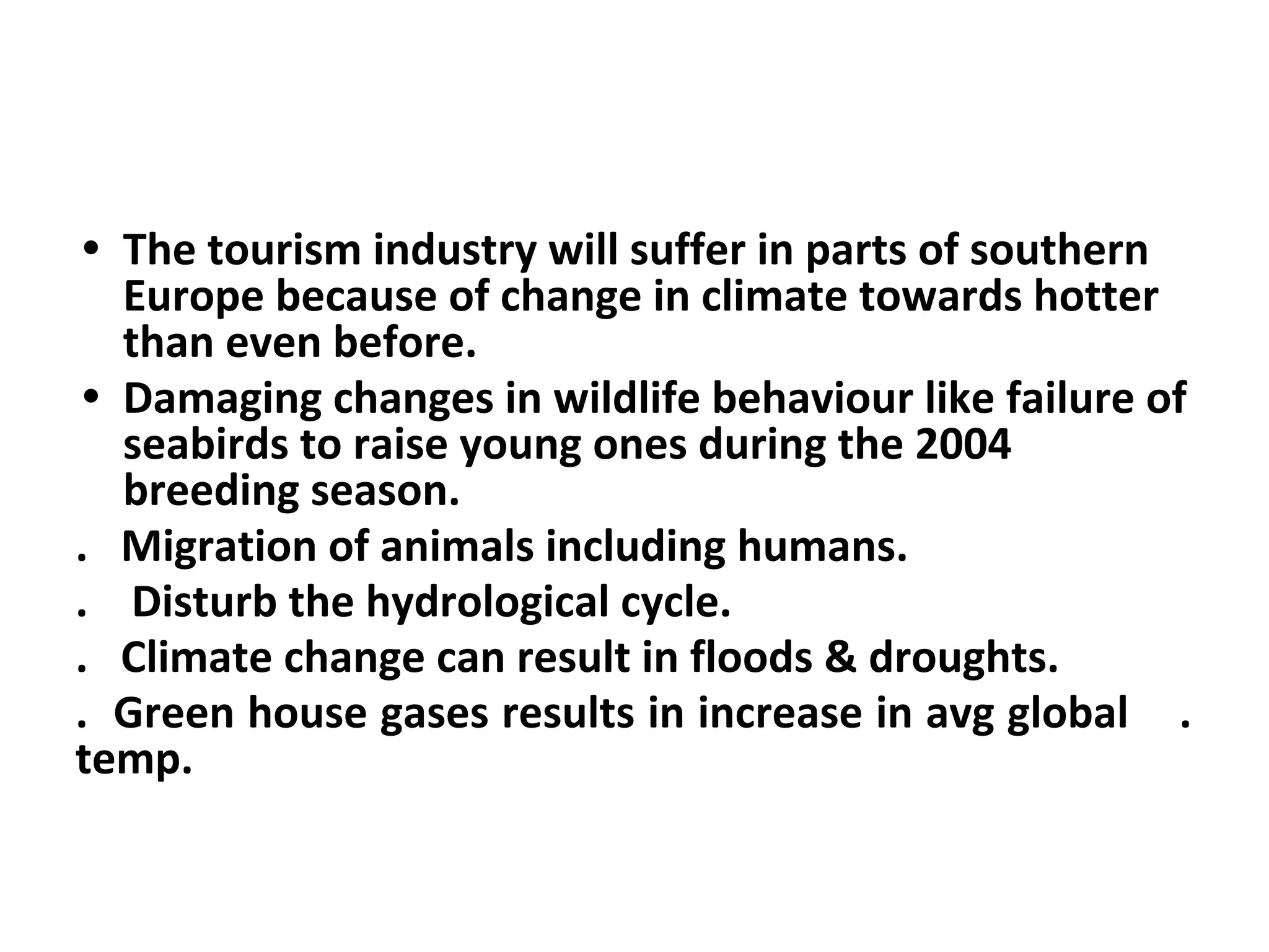 • The tourism industry will suffer in parts of southern
Europe because of change in climate towards hotter
than even before.
• Damaging changes in wildlife behaviour like failure of
seabirds to raise young ones during the 2004
breeding season.
. Migration of animals including humans.
. Disturb the hydrological cycle.
. Climate change can result in floods & droughts.
. Green house gases results in increase in avg global .
temp.
 