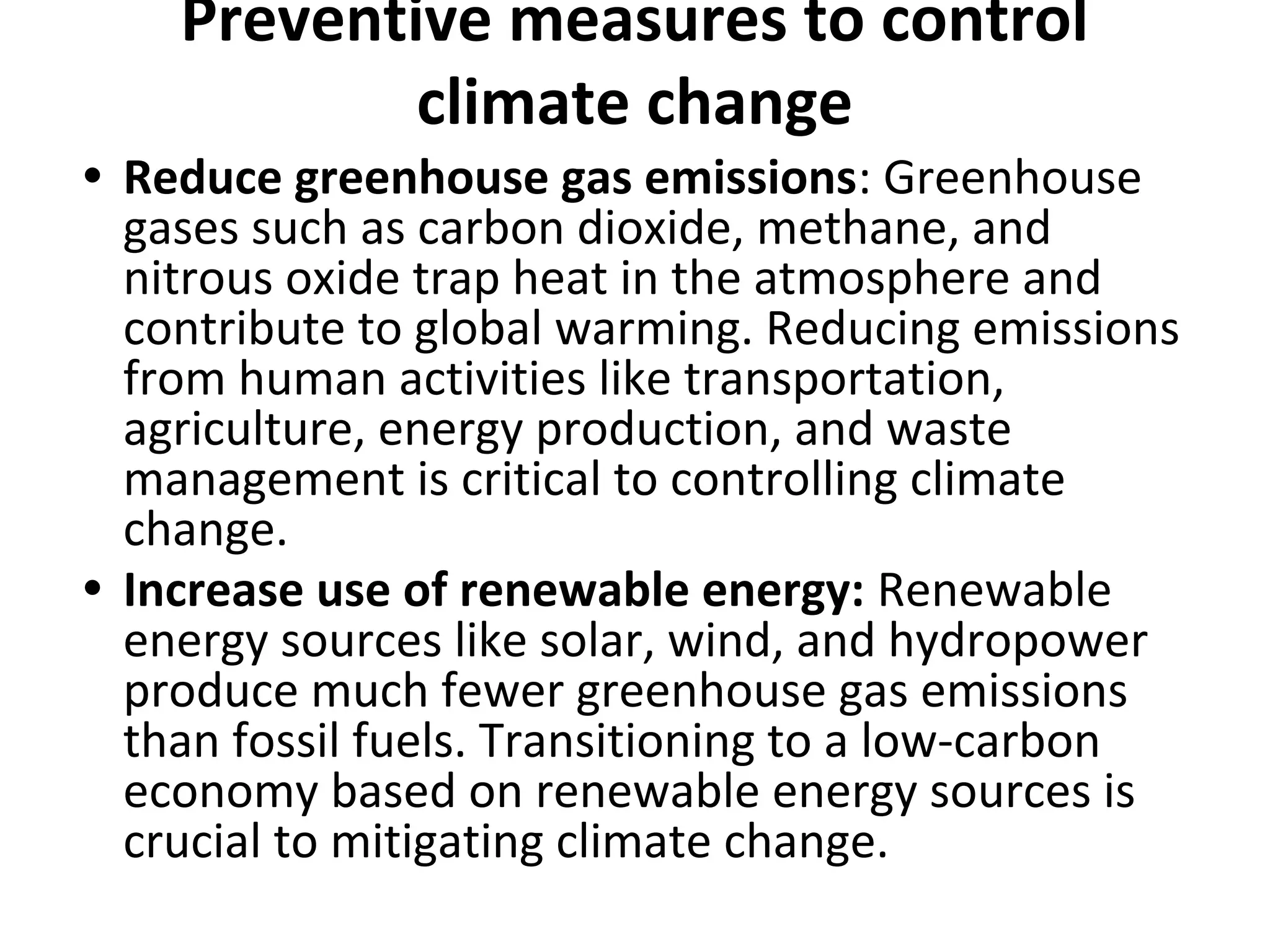 Preventive measures to control
climate change
• Reduce greenhouse gas emissions: Greenhouse
gases such as carbon dioxide, methane, and
nitrous oxide trap heat in the atmosphere and
contribute to global warming. Reducing emissions
from human activities like transportation,
agriculture, energy production, and waste
management is critical to controlling climate
change.
• Increase use of renewable energy: Renewable
energy sources like solar, wind, and hydropower
produce much fewer greenhouse gas emissions
than fossil fuels. Transitioning to a low-carbon
economy based on renewable energy sources is
crucial to mitigating climate change.
 