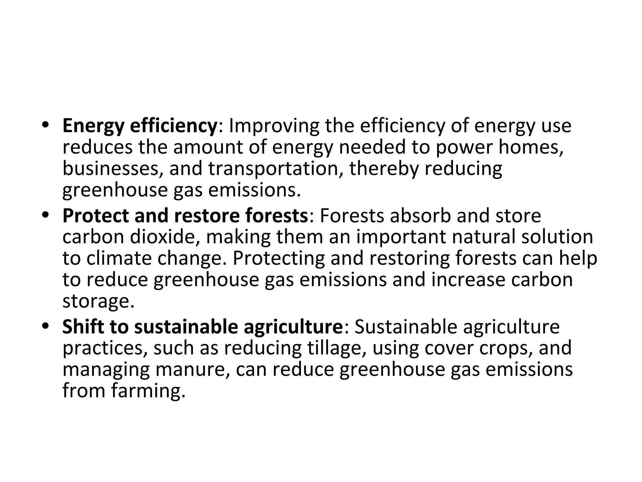 • Energy efficiency: Improving the efficiency of energy use
reduces the amount of energy needed to power homes,
businesses, and transportation, thereby reducing
greenhouse gas emissions.
• Protect and restore forests: Forests absorb and store
carbon dioxide, making them an important natural solution
to climate change. Protecting and restoring forests can help
to reduce greenhouse gas emissions and increase carbon
storage.
• Shift to sustainable agriculture: Sustainable agriculture
practices, such as reducing tillage, using cover crops, and
managing manure, can reduce greenhouse gas emissions
from farming.
 