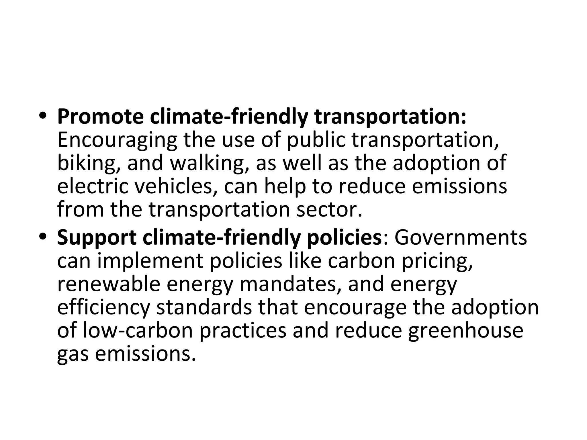 • Promote climate-friendly transportation:
Encouraging the use of public transportation,
biking, and walking, as well as the adoption of
electric vehicles, can help to reduce emissions
from the transportation sector.
• Support climate-friendly policies: Governments
can implement policies like carbon pricing,
renewable energy mandates, and energy
efficiency standards that encourage the adoption
of low-carbon practices and reduce greenhouse
gas emissions.
 