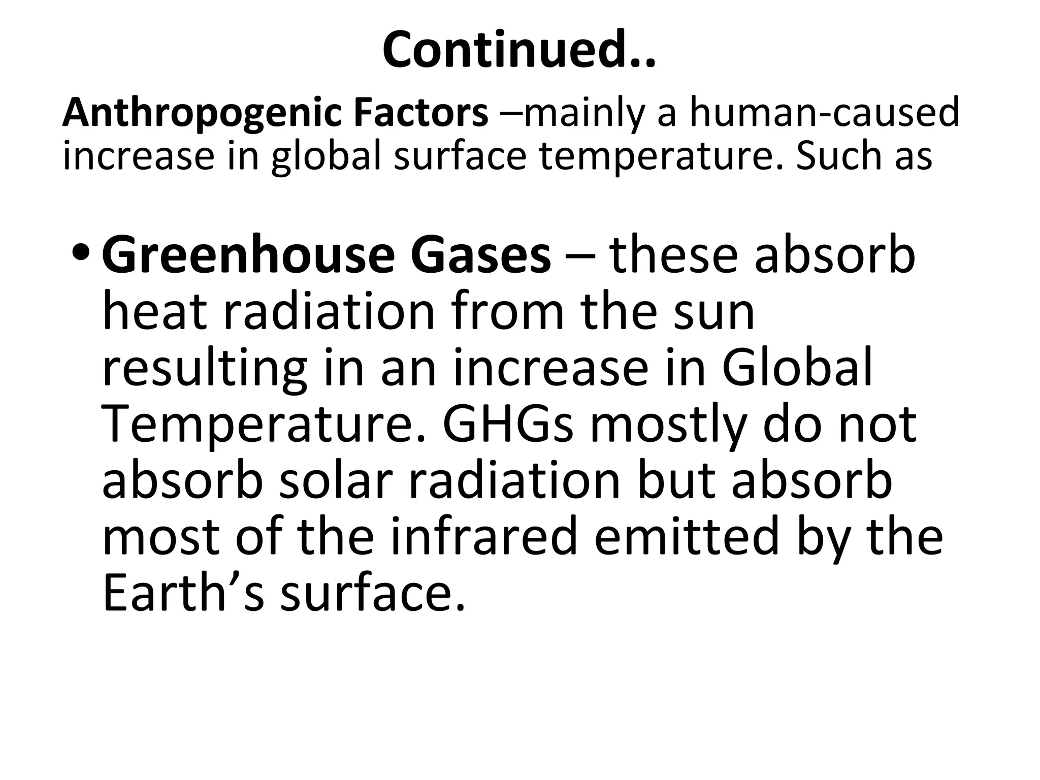 Continued..
Anthropogenic Factors –mainly a human-caused
increase in global surface temperature. Such as
• Greenhouse Gases – these absorb
heat radiation from the sun
resulting in an increase in Global
Temperature. GHGs mostly do not
absorb solar radiation but absorb
most of the infrared emitted by the
Earth’s surface.
 