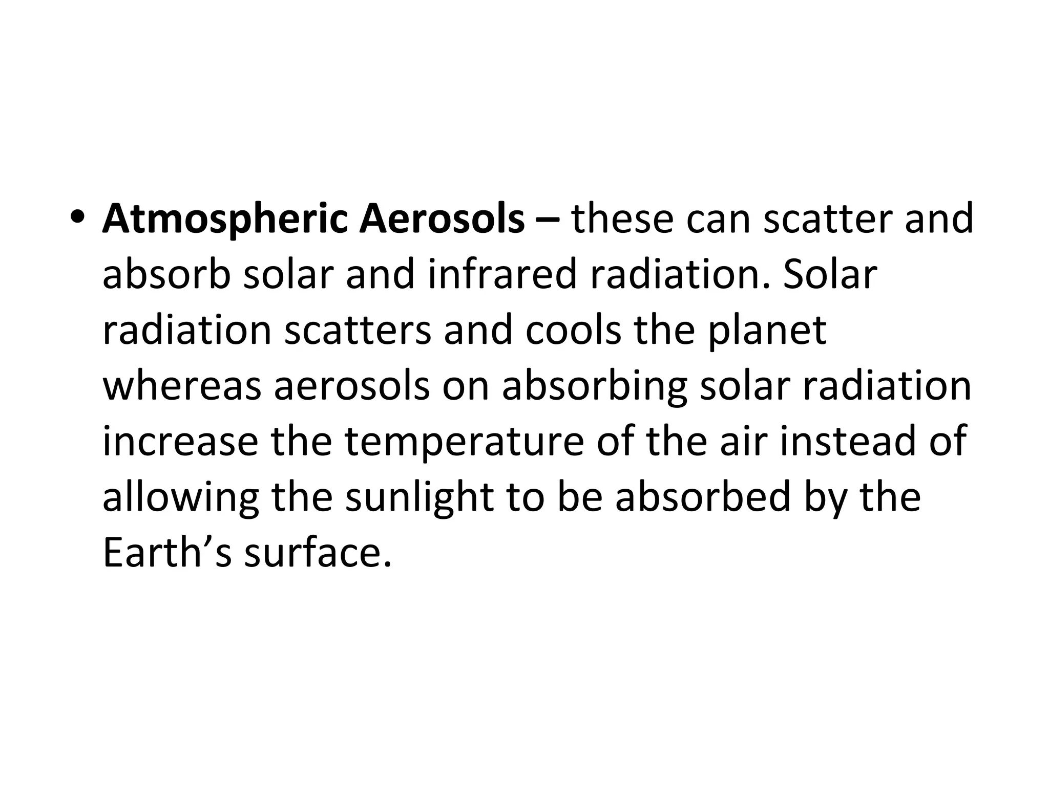 • Atmospheric Aerosols – these can scatter and
absorb solar and infrared radiation. Solar
radiation scatters and cools the planet
whereas aerosols on absorbing solar radiation
increase the temperature of the air instead of
allowing the sunlight to be absorbed by the
Earth’s surface.
 