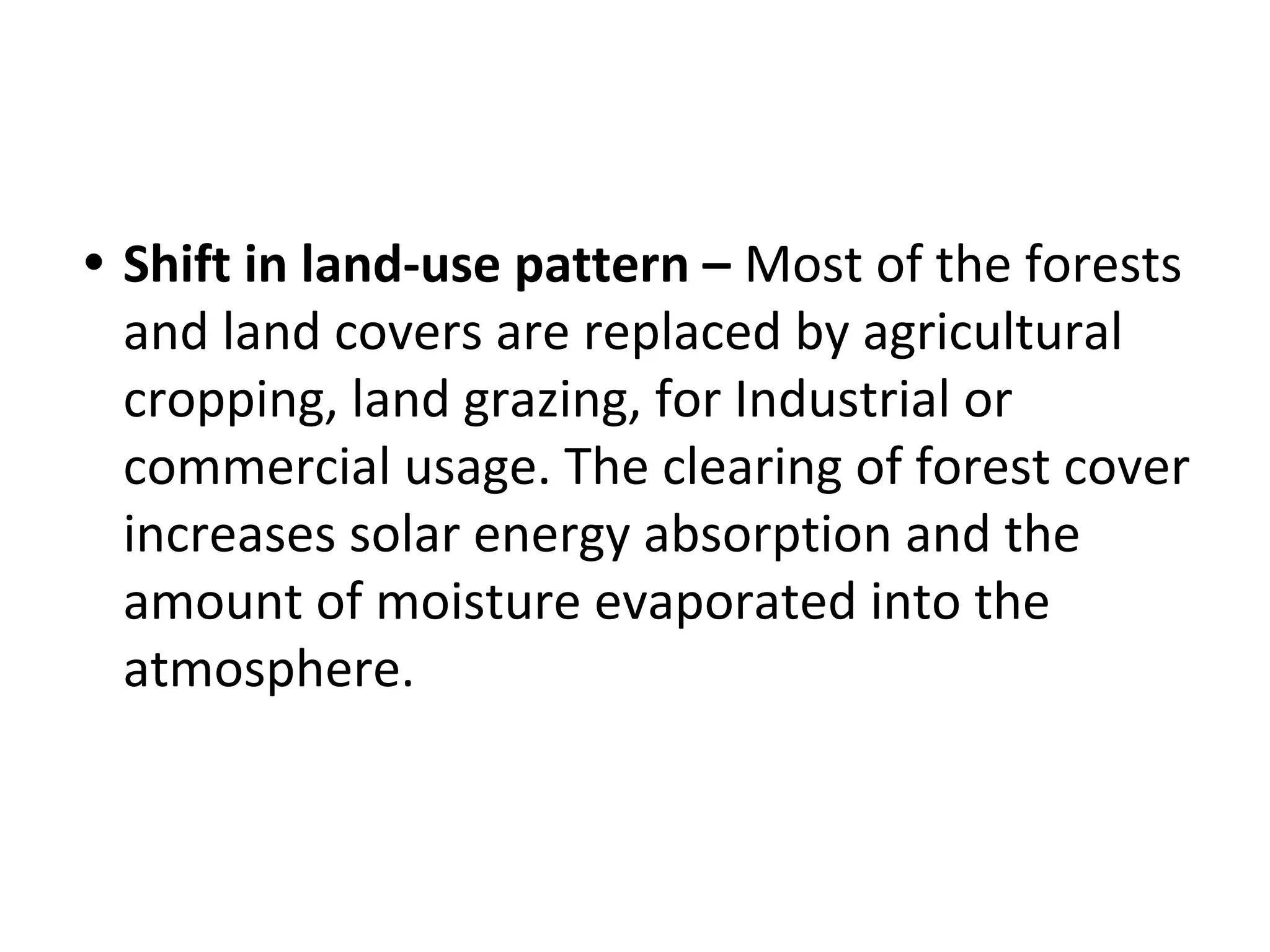 • Shift in land-use pattern – Most of the forests
and land covers are replaced by agricultural
cropping, land grazing, for Industrial or
commercial usage. The clearing of forest cover
increases solar energy absorption and the
amount of moisture evaporated into the
atmosphere.
 