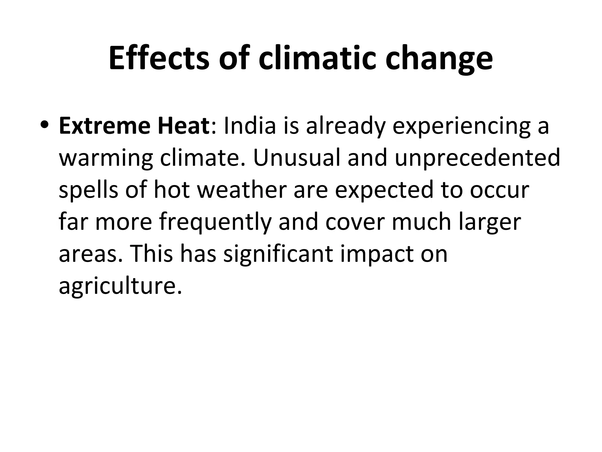 Effects of climatic change
• Extreme Heat: India is already experiencing a
warming climate. Unusual and unprecedented
spells of hot weather are expected to occur
far more frequently and cover much larger
areas. This has significant impact on
agriculture.
 