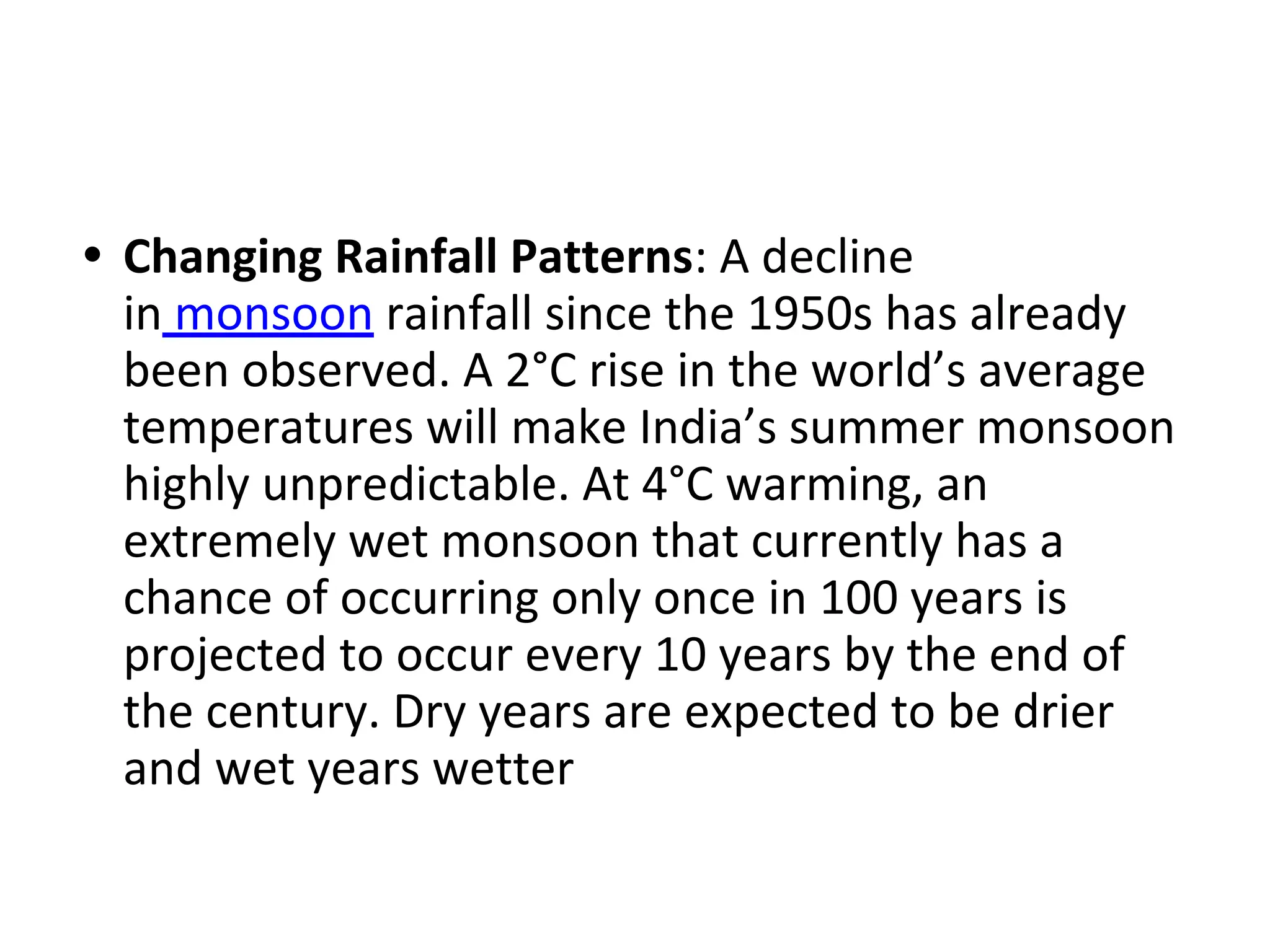 • Changing Rainfall Patterns: A decline
in monsoon rainfall since the 1950s has already
been observed. A 2°C rise in the world’s average
temperatures will make India’s summer monsoon
highly unpredictable. At 4°C warming, an
extremely wet monsoon that currently has a
chance of occurring only once in 100 years is
projected to occur every 10 years by the end of
the century. Dry years are expected to be drier
and wet years wetter
 
