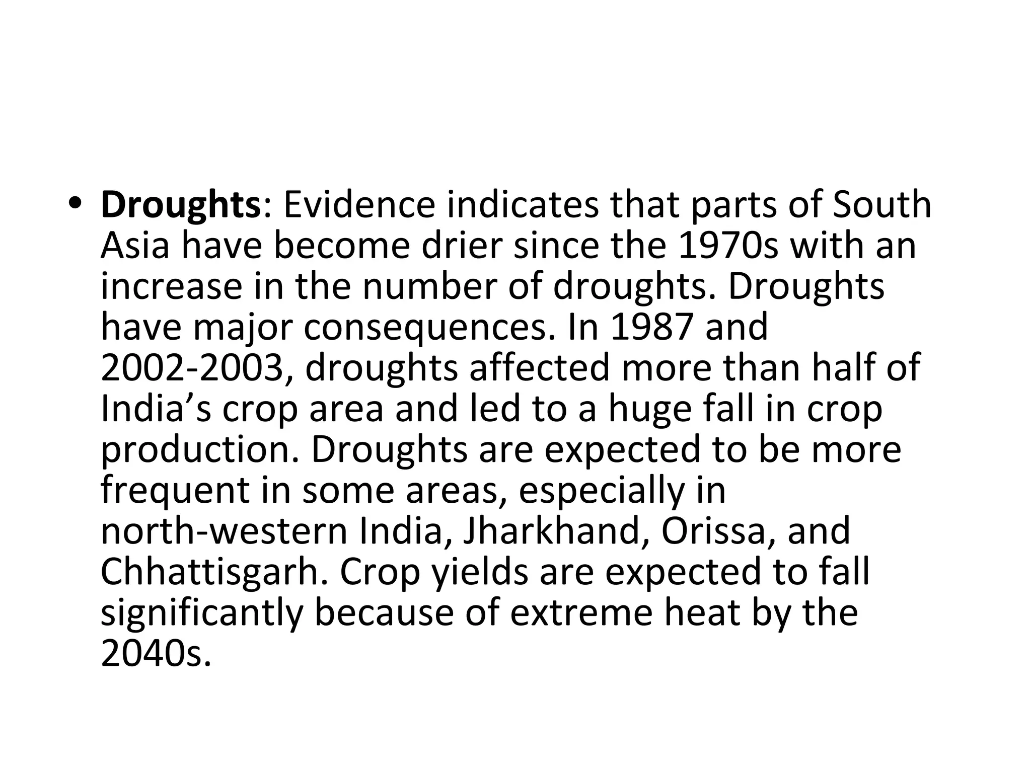 • Droughts: Evidence indicates that parts of South
Asia have become drier since the 1970s with an
increase in the number of droughts. Droughts
have major consequences. In 1987 and
2002-2003, droughts affected more than half of
India’s crop area and led to a huge fall in crop
production. Droughts are expected to be more
frequent in some areas, especially in
north-western India, Jharkhand, Orissa, and
Chhattisgarh. Crop yields are expected to fall
significantly because of extreme heat by the
2040s.
 