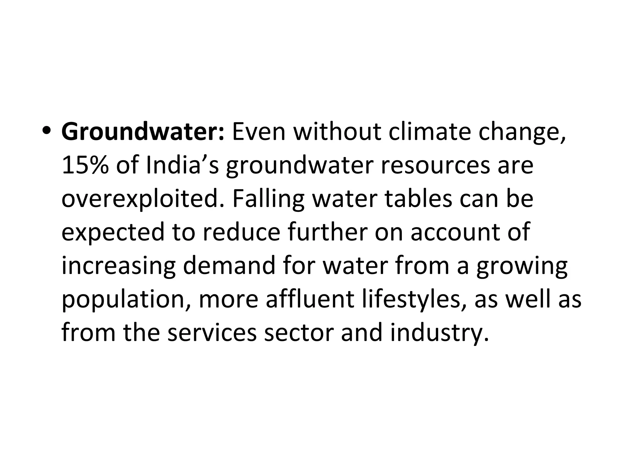 • Groundwater: Even without climate change,
15% of India’s groundwater resources are
overexploited. Falling water tables can be
expected to reduce further on account of
increasing demand for water from a growing
population, more affluent lifestyles, as well as
from the services sector and industry.
 