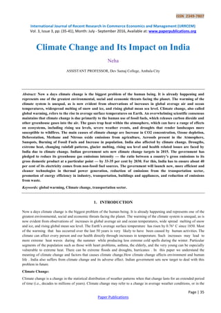 ISSN 2349-7807
International Journal of Recent Research in Commerce Economics and Management (IJRRCEM)
Vol. 3, Issue 3, pp: (35-41), Month: July - September 2016, Available at: www.paperpublications.org
Page | 35
Paper Publications
Climate Change and Its Impact on India
Neha
ASSISTANT PROFESSOR, Dev Samaj College, Ambala City
Abstract: Now a days climate change is the biggest problem of the human being. It is already happening and
represents one of the greatest environmental, social and economic threats facing the planet. The warming of the
climate system is unequal, as is now evident from observations of increases in global average air and ocean
temperatures, widespread melting of snow and ice, and rising global mean sea level. Climate change, also called
global warming, refers to the rise in average surface temperatures on Earth. An overwhelming scientific consensus
maintains that climate change is due primarily to the human use of fossil fuels, which releases carbon dioxide and
other greenhouse gases into the air. The gases trap heat within the atmosphere, which can have a range of effects
on ecosystems, including rising sea levels, severe weather events, and droughts that render landscapes more
susceptible to wildfires. The main causes of climate change are Increase in CO2 concentration, Ozone depletion,
Deforestation, Methane and Nitrous oxide emissions from agriculture, Aerosols present in the Atmosphere,
Sunspots, Burning of Fossil Fuels and Increase in population. India also affected by climate change. Drougths,
extreme heat, changing rainfall patterns, glacier melting, rising sea level and health related issues are faced by
India due to climate change. Indian government sets new climate change targets in 2015. The government has
pledged to reduce its greenhouse gas emissions intensity — the ratio between a country’s gross emissions to its
gross domestic product at a particular point — by 33-35 per cent by 2030. For this, India has to ensure about 40
per cent of its electricity comes from non-fossil fuel sources. The government will launch new, more efficient and
cleaner technologies in thermal power generation, reduction of emissions from the transportation sector,
promotion of energy efficiency in industry, transportation, buildings and appliances, and reduction of emissions
from waste.
Keywords: global warming, Climate change, transportation sector.
1. INTRODUCTION
Now a days climate change is the biggest problem of the human being. It is already happening and represents one of the
greatest environmental, social and economic threats facing the planet. The warming of the climate system is unequal, as is
now evident from observations of increases in global average air and ocean temperatures, wide spread melting of snow
and ice, and rising global mean sea level. The Earth’s average surface temperature has risen by 0.76° C since 1850. Most
of the warming that has occurred over the last 50 years is very likely to have been caused by human activities. The
climate can affect every person and our health directly through increases in temperature. Such increases may lead to
more extreme heat waves during the summer while producing less extreme cold spells during the winter. Particular
segments of the population such as those with heart problems, asthma, the elderly, and the very young can be especially
vulnerable to extreme heat. There can be extreme floods and droughts, hurricanes . In this paper we understand the
meaning of climate change and factors that causes climate change.How climate change affects environment and human
life . India also suffers from climate change and its adverse effect. Indian government sets new target to deal with this
problem in future.
Climate Change:
Climate change is a change in the statistical distribution of weather patterns when that change lasts for an extended period
of time (i.e., decades to millions of years). Climate change may refer to a change in average weather conditions, or in the
 