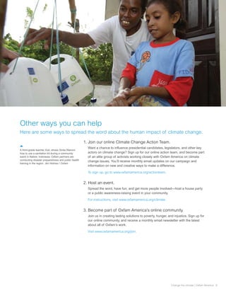 Other ways you can help
Here are some ways to spread the word about the human impact of climate change.

                                                     1. Join our online Climate Change Action Team.
                                                       Want a chance to influence presidential candidates, legislators, and other key
A third-grade teacher, Esti, shows Sintia Waromi
how to use a sanitation kit during a community         actors on climate change? Sign up for our online action team, and become part
event in Nabire, Indonesia. Oxfam partners are         of an elite group of activists working closely with Oxfam America on climate
conducting disaster preparedness and public health
                                                       change issues. You’ll receive monthly email updates on our campaign and
training in the region. Jim Holmes / Oxfam
                                                       information on new and creative ways to make a difference.

                                                       To sign up, go to www.oxfamamerica.org/actionteam.


                                                     2. Host an event.
                                                       Spread the word, have fun, and get more people involved—host a house party
                                                       or a public awareness-raising event in your community.

                                                       For instructions, visit www.oxfamamerica.org/climate.


                                                     3. Become part of Oxfam America’s online community.
                                                       Join us in creating lasting solutions to poverty, hunger, and injustice. Sign up for
                                                       our online community, and receive a monthly email newsletter with the latest
                                                       about all of Oxfam’s work.

                                                       Visit www.oxfamamerica.org/join.




                                                                                                                   Change the climate | Oxfam America 9
 