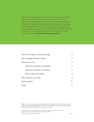 While least responsible for causing climate change, poor people
bear the brunt of its impacts. As an international relief and
development organization dedicated to finding lasting solutions to
poverty and injustice, Oxfam America is undertaking a campaign
to create equitable solutions to the crisis. We are asking that the
US cut greenhouse gas emissions and provide financial assistance
so that the most vulnerable communities can adapt. For more
information, go to www.oxfamamerica.org/climate.




The human impact of climate change                                                                                     2

Key messages: Climate change                                                                                           3

What you can do                                                                                                        5

         Write your members of Congress                                                                                5

         Visit your members of Congress                                                                                7

         Write a letter to the editor                                                                                  8

Other ways you can help                                                                                                9

Contact Oxfam                                                                                                       10

Notes                                                                                                               11




Cover: A woman harvests potatoes in Chongoene, Limpopo Valley, Mozambique. To combat increasing
climate change-related drought, Oxfam and local partner organizations are helping the community plant
smaller gardens and diversify their crops. Joel Chiziane / Oxfam


© 2008 Oxfam America, Inc. All Rights Reserved. Oxfam America is a registered trademark of Oxfam America, Inc.,
and the Oxfam logo is a registered trademark of Stichting Oxfam International.

C Printed on 100% post-consumer recycled paper.                                                                   0802014
 