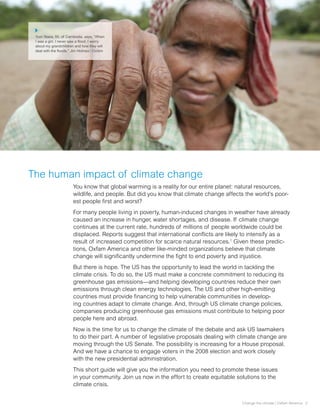 Yum Yeara, 55, of Cambodia, says, “When
 I was a girl, I never saw a flood. I worry
 about my grandchildren and how they will
 deal with the floods.” Jim Holmes / Oxfam




The human impact of climate change
                       You know that global warming is a reality for our entire planet: natural resources,
                       wildlife, and people. But did you know that climate change affects the world’s poor-
                       est people first and worst?
                       For many people living in poverty, human-induced changes in weather have already
                       caused an increase in hunger, water shortages, and disease. If climate change
                       continues at the current rate, hundreds of millions of people worldwide could be
                       displaced. Reports suggest that international conflicts are likely to intensify as a
                       result of increased competition for scarce natural resources.1 Given these predic-
                       tions, Oxfam America and other like-minded organizations believe that climate
                       change will significantly undermine the fight to end poverty and injustice.
                       But there is hope. The US has the opportunity to lead the world in tackling the
                       climate crisis. To do so, the US must make a concrete commitment to reducing its
                       greenhouse gas emissions—and helping developing countries reduce their own
                       emissions through clean energy technologies. The US and other high-emitting
                       countries must provide financing to help vulnerable communities in develop-
                       ing countries adapt to climate change. And, through US climate change policies,
                       companies producing greenhouse gas emissions must contribute to helping poor
                       people here and abroad.
                       Now is the time for us to change the climate of the debate and ask US lawmakers
                       to do their part. A number of legislative proposals dealing with climate change are
                       moving through the US Senate. The possibility is increasing for a House proposal.
                       And we have a chance to engage voters in the 2008 election and work closely
                       with the new presidential administration.
                       This short guide will give you the information you need to promote these issues
                       in your community. Join us now in the effort to create equitable solutions to the
                       climate crisis.


                                                                                         Change the climate | Oxfam America 2
 