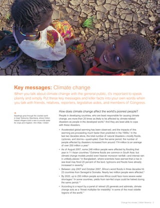 Key messages: Climate change
When you talk about climate change with the general public, it’s important to speak
plainly and simply. Put these key messages and killer facts into your own words when
you talk with friends, relatives, reporters, legislative aides, and members of Congress.

                                                How does climate change affect the world’s poorest people?
Seedlings grow through the cracked earth        People in developing countries, who are least responsible for causing climate
in Gaat Teidouma, Mauritania, where Oxfam       change, are more than 20 times as likely to be affected by climate-related
helped villagers build a dam to provide water
for crops and irrigation. Ami Vitale / Oxfam    disasters as people in the developed world.2 And they are least able to cope
                                                with these disasters.

                                                •	 Accelerated global warming has been observed, and the impacts of this
                                                   warming are proceeding much faster than predicted in the 1990s.3 In the
                                                   last two decades alone, the total number of natural disasters—mostly floods,
                                                   cyclones, and storms—quadrupled. Over the same period, the number of
                                                   people affected by disasters increased from around 174 million to an average
                                                   of over 250 million a year.4
                                                •	 As of August 2007, some 248 million people were affected by flooding that
                                                   year in 11 Asian countries.5 Extreme floods are common in South Asia, but
                                                   climate change models predict even heavier monsoon rainfall—and intense rain
                                                   in unlikely places.6 In Bangladesh, where scientists have warned that a rise in
                                                   sea level may flood 20 percent of the land, typhoons and floods have already
                                                   increased in severity.7
                                                •	 Between July 2007 and October 2007, Africa’s worst floods in three decades hit
                                                   23 countries from Senegal to Somalia. Nearly two million people were affected.8
                                                •	 By 2020, up to 250 million people across Africa could face more severe water
                                                   shortages.9 In some countries, yields from rain-fed crops could be halved during
                                                   the same period.10
                                                •	 According to a report by a panel of retired US generals and admirals, climate
                                                   change acts as a “threat multiplier for instability” in some of the most volatile
                                                   regions of the world.11



                                                                                                               Change the climate | Oxfam America 3
 