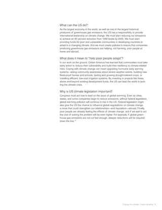What can the US do?
As the largest economy in the world, as well as one of the largest historical
producers of greenhouse gas emissions, the US has a responsibility to provide
international leadership on climate change. We must start reducing our emissions
to achieve an 80 percent reduction from 1990 levels by 2050. We must start
providing funds for poor and vulnerable communities in developing countries to
adapt to a changing climate. And we must create policies to ensure that companies
producing greenhouse gas emissions are helping, not harming, poor people at
home and abroad.

What does it mean to “help poor people adapt”?
In our work on the ground, Oxfam America has learned that communities must take
early action to reduce their vulnerability and build their resiliency to climate-related
risks. Coping with climate change can mean upgrading hurricane early warning
systems; raising community awareness about severe weather events; building new
flood-proof homes and schools; testing and growing drought-tolerant crops; or
installing efficient, low-cost irrigation systems. By investing in projects like these,
above and beyond existing development funds, the US can lead the world in tack-
ling the climate crisis.

Why is US climate legislation important?
Congress must act now to lead on the issue of global warming. Even as cities,
states, and some companies begin to reduce emissions, without federal legislation,
global warming pollution will continue to rise in the US. Federal legislation might
also give the US the chance to influence global negotiations on climate change,
a move that could strengthen our relationships—and reputation—abroad. Finally,
poor people are already feeling the effects of climate change, and if we wait to act,
the cost of solving the problem will be even higher. For example, if global green-
house gas emissions are not cut fast enough, steeper reductions will be required
down the line.12




                                                               Change the climate | Oxfam America 4
 