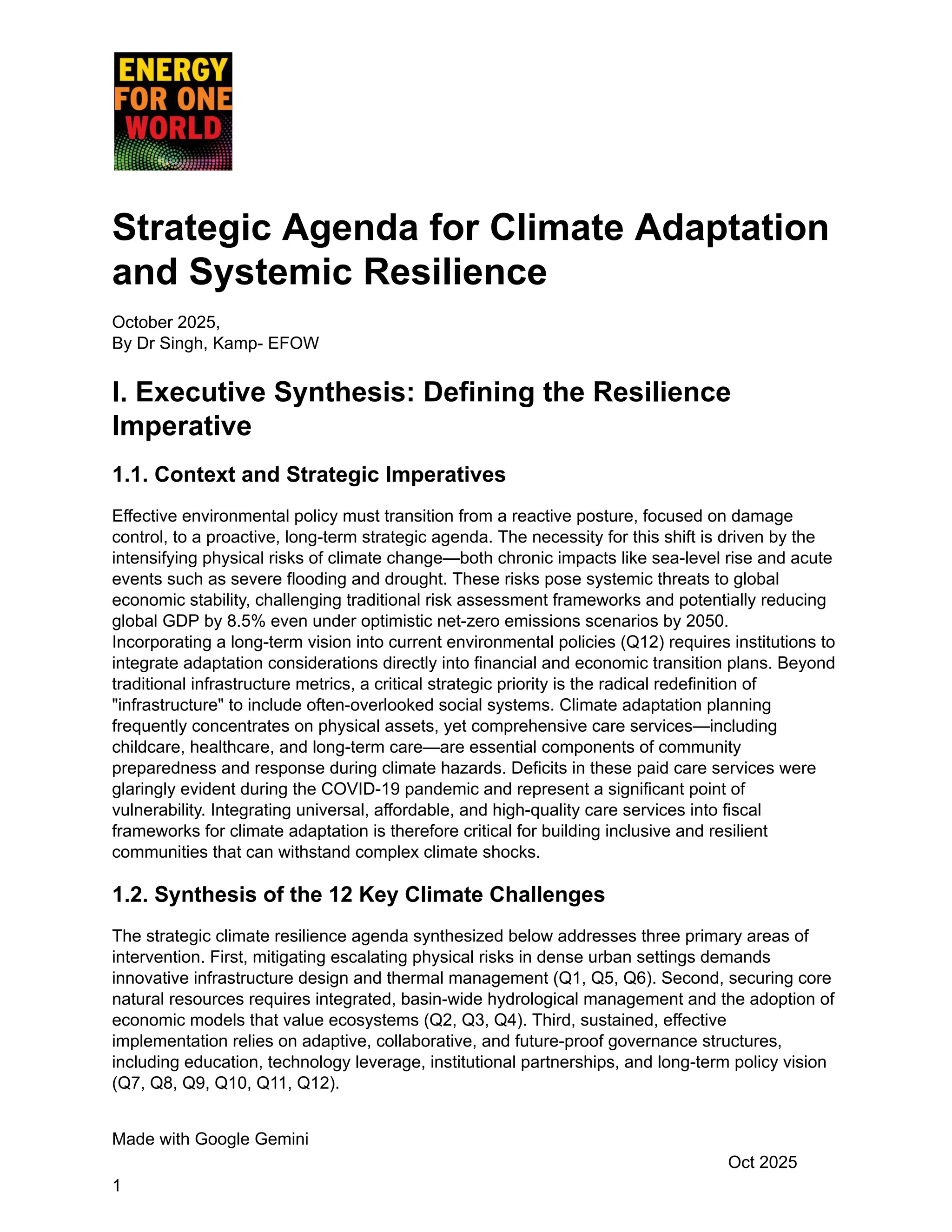 Strategic Agenda for Climate Adaptation
and Systemic Resilience
October 2025,
By Dr Singh, Kamp- EFOW
I. Executive Synthesis: Defining the Resilience
Imperative
1.1. Context and Strategic Imperatives
Effective environmental policy must transition from a reactive posture, focused on damage
control, to a proactive, long-term strategic agenda. The necessity for this shift is driven by the
intensifying physical risks of climate change—both chronic impacts like sea-level rise and acute
events such as severe flooding and drought. These risks pose systemic threats to global
economic stability, challenging traditional risk assessment frameworks and potentially reducing
global GDP by 8.5% even under optimistic net-zero emissions scenarios by 2050.
Incorporating a long-term vision into current environmental policies (Q12) requires institutions to
integrate adaptation considerations directly into financial and economic transition plans. Beyond
traditional infrastructure metrics, a critical strategic priority is the radical redefinition of
"infrastructure" to include often-overlooked social systems. Climate adaptation planning
frequently concentrates on physical assets, yet comprehensive care services—including
childcare, healthcare, and long-term care—are essential components of community
preparedness and response during climate hazards. Deficits in these paid care services were
glaringly evident during the COVID-19 pandemic and represent a significant point of
vulnerability. Integrating universal, affordable, and high-quality care services into fiscal
frameworks for climate adaptation is therefore critical for building inclusive and resilient
communities that can withstand complex climate shocks.
1.2. Synthesis of the 12 Key Climate Challenges
The strategic climate resilience agenda synthesized below addresses three primary areas of
intervention. First, mitigating escalating physical risks in dense urban settings demands
innovative infrastructure design and thermal management (Q1, Q5, Q6). Second, securing core
natural resources requires integrated, basin-wide hydrological management and the adoption of
economic models that value ecosystems (Q2, Q3, Q4). Third, sustained, effective
implementation relies on adaptive, collaborative, and future-proof governance structures,
including education, technology leverage, institutional partnerships, and long-term policy vision
(Q7, Q8, Q9, Q10, Q11, Q12).
Made with Google Gemini
Oct 2025
1
 
