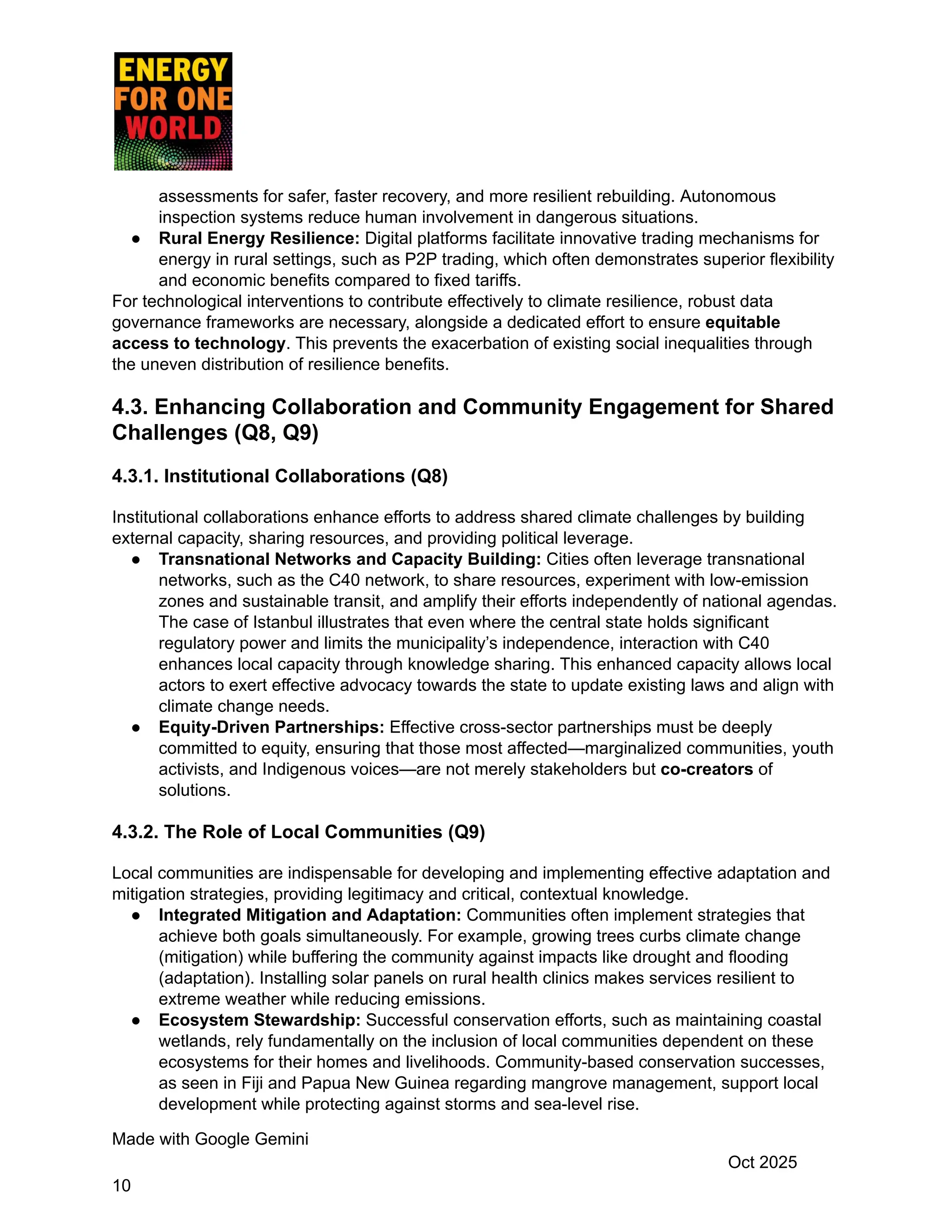 assessments for safer, faster recovery, and more resilient rebuilding. Autonomous
inspection systems reduce human involvement in dangerous situations.
●​ Rural Energy Resilience: Digital platforms facilitate innovative trading mechanisms for
energy in rural settings, such as P2P trading, which often demonstrates superior flexibility
and economic benefits compared to fixed tariffs.
For technological interventions to contribute effectively to climate resilience, robust data
governance frameworks are necessary, alongside a dedicated effort to ensure equitable
access to technology. This prevents the exacerbation of existing social inequalities through
the uneven distribution of resilience benefits.
4.3. Enhancing Collaboration and Community Engagement for Shared
Challenges (Q8, Q9)
4.3.1. Institutional Collaborations (Q8)
Institutional collaborations enhance efforts to address shared climate challenges by building
external capacity, sharing resources, and providing political leverage.
●​ Transnational Networks and Capacity Building: Cities often leverage transnational
networks, such as the C40 network, to share resources, experiment with low-emission
zones and sustainable transit, and amplify their efforts independently of national agendas.
The case of Istanbul illustrates that even where the central state holds significant
regulatory power and limits the municipality’s independence, interaction with C40
enhances local capacity through knowledge sharing. This enhanced capacity allows local
actors to exert effective advocacy towards the state to update existing laws and align with
climate change needs.
●​ Equity-Driven Partnerships: Effective cross-sector partnerships must be deeply
committed to equity, ensuring that those most affected—marginalized communities, youth
activists, and Indigenous voices—are not merely stakeholders but co-creators of
solutions.
4.3.2. The Role of Local Communities (Q9)
Local communities are indispensable for developing and implementing effective adaptation and
mitigation strategies, providing legitimacy and critical, contextual knowledge.
●​ Integrated Mitigation and Adaptation: Communities often implement strategies that
achieve both goals simultaneously. For example, growing trees curbs climate change
(mitigation) while buffering the community against impacts like drought and flooding
(adaptation). Installing solar panels on rural health clinics makes services resilient to
extreme weather while reducing emissions.
●​ Ecosystem Stewardship: Successful conservation efforts, such as maintaining coastal
wetlands, rely fundamentally on the inclusion of local communities dependent on these
ecosystems for their homes and livelihoods. Community-based conservation successes,
as seen in Fiji and Papua New Guinea regarding mangrove management, support local
development while protecting against storms and sea-level rise.
Made with Google Gemini
Oct 2025
10
 