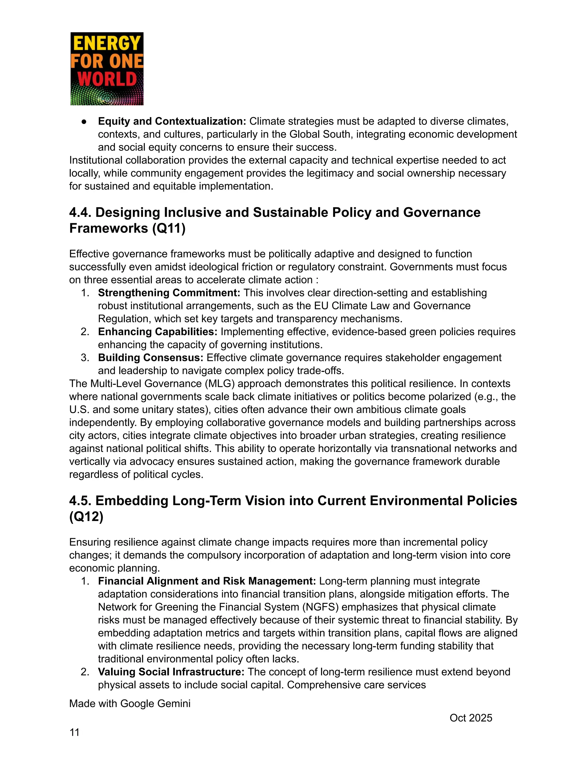 ●​ Equity and Contextualization: Climate strategies must be adapted to diverse climates,
contexts, and cultures, particularly in the Global South, integrating economic development
and social equity concerns to ensure their success.
Institutional collaboration provides the external capacity and technical expertise needed to act
locally, while community engagement provides the legitimacy and social ownership necessary
for sustained and equitable implementation.
4.4. Designing Inclusive and Sustainable Policy and Governance
Frameworks (Q11)
Effective governance frameworks must be politically adaptive and designed to function
successfully even amidst ideological friction or regulatory constraint. Governments must focus
on three essential areas to accelerate climate action :
1.​ Strengthening Commitment: This involves clear direction-setting and establishing
robust institutional arrangements, such as the EU Climate Law and Governance
Regulation, which set key targets and transparency mechanisms.
2.​ Enhancing Capabilities: Implementing effective, evidence-based green policies requires
enhancing the capacity of governing institutions.
3.​ Building Consensus: Effective climate governance requires stakeholder engagement
and leadership to navigate complex policy trade-offs.
The Multi-Level Governance (MLG) approach demonstrates this political resilience. In contexts
where national governments scale back climate initiatives or politics become polarized (e.g., the
U.S. and some unitary states), cities often advance their own ambitious climate goals
independently. By employing collaborative governance models and building partnerships across
city actors, cities integrate climate objectives into broader urban strategies, creating resilience
against national political shifts. This ability to operate horizontally via transnational networks and
vertically via advocacy ensures sustained action, making the governance framework durable
regardless of political cycles.
4.5. Embedding Long-Term Vision into Current Environmental Policies
(Q12)
Ensuring resilience against climate change impacts requires more than incremental policy
changes; it demands the compulsory incorporation of adaptation and long-term vision into core
economic planning.
1.​ Financial Alignment and Risk Management: Long-term planning must integrate
adaptation considerations into financial transition plans, alongside mitigation efforts. The
Network for Greening the Financial System (NGFS) emphasizes that physical climate
risks must be managed effectively because of their systemic threat to financial stability. By
embedding adaptation metrics and targets within transition plans, capital flows are aligned
with climate resilience needs, providing the necessary long-term funding stability that
traditional environmental policy often lacks.
2.​ Valuing Social Infrastructure: The concept of long-term resilience must extend beyond
physical assets to include social capital. Comprehensive care services
Made with Google Gemini
Oct 2025
11
 