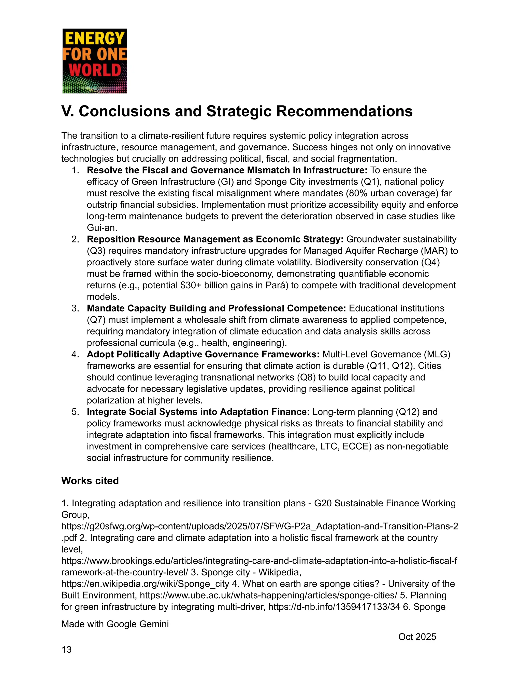 V. Conclusions and Strategic Recommendations
The transition to a climate-resilient future requires systemic policy integration across
infrastructure, resource management, and governance. Success hinges not only on innovative
technologies but crucially on addressing political, fiscal, and social fragmentation.
1.​ Resolve the Fiscal and Governance Mismatch in Infrastructure: To ensure the
efficacy of Green Infrastructure (GI) and Sponge City investments (Q1), national policy
must resolve the existing fiscal misalignment where mandates (80% urban coverage) far
outstrip financial subsidies. Implementation must prioritize accessibility equity and enforce
long-term maintenance budgets to prevent the deterioration observed in case studies like
Gui-an.
2.​ Reposition Resource Management as Economic Strategy: Groundwater sustainability
(Q3) requires mandatory infrastructure upgrades for Managed Aquifer Recharge (MAR) to
proactively store surface water during climate volatility. Biodiversity conservation (Q4)
must be framed within the socio-bioeconomy, demonstrating quantifiable economic
returns (e.g., potential $30+ billion gains in Pará) to compete with traditional development
models.
3.​ Mandate Capacity Building and Professional Competence: Educational institutions
(Q7) must implement a wholesale shift from climate awareness to applied competence,
requiring mandatory integration of climate education and data analysis skills across
professional curricula (e.g., health, engineering).
4.​ Adopt Politically Adaptive Governance Frameworks: Multi-Level Governance (MLG)
frameworks are essential for ensuring that climate action is durable (Q11, Q12). Cities
should continue leveraging transnational networks (Q8) to build local capacity and
advocate for necessary legislative updates, providing resilience against political
polarization at higher levels.
5.​ Integrate Social Systems into Adaptation Finance: Long-term planning (Q12) and
policy frameworks must acknowledge physical risks as threats to financial stability and
integrate adaptation into fiscal frameworks. This integration must explicitly include
investment in comprehensive care services (healthcare, LTC, ECCE) as non-negotiable
social infrastructure for community resilience.
Works cited
1. Integrating adaptation and resilience into transition plans - G20 Sustainable Finance Working
Group,
https://g20sfwg.org/wp-content/uploads/2025/07/SFWG-P2a_Adaptation-and-Transition-Plans-2
.pdf 2. Integrating care and climate adaptation into a holistic fiscal framework at the country
level,
https://www.brookings.edu/articles/integrating-care-and-climate-adaptation-into-a-holistic-fiscal-f
ramework-at-the-country-level/ 3. Sponge city - Wikipedia,
https://en.wikipedia.org/wiki/Sponge_city 4. What on earth are sponge cities? - University of the
Built Environment, https://www.ube.ac.uk/whats-happening/articles/sponge-cities/ 5. Planning
for green infrastructure by integrating multi-driver, https://d-nb.info/1359417133/34 6. Sponge
Made with Google Gemini
Oct 2025
13
 