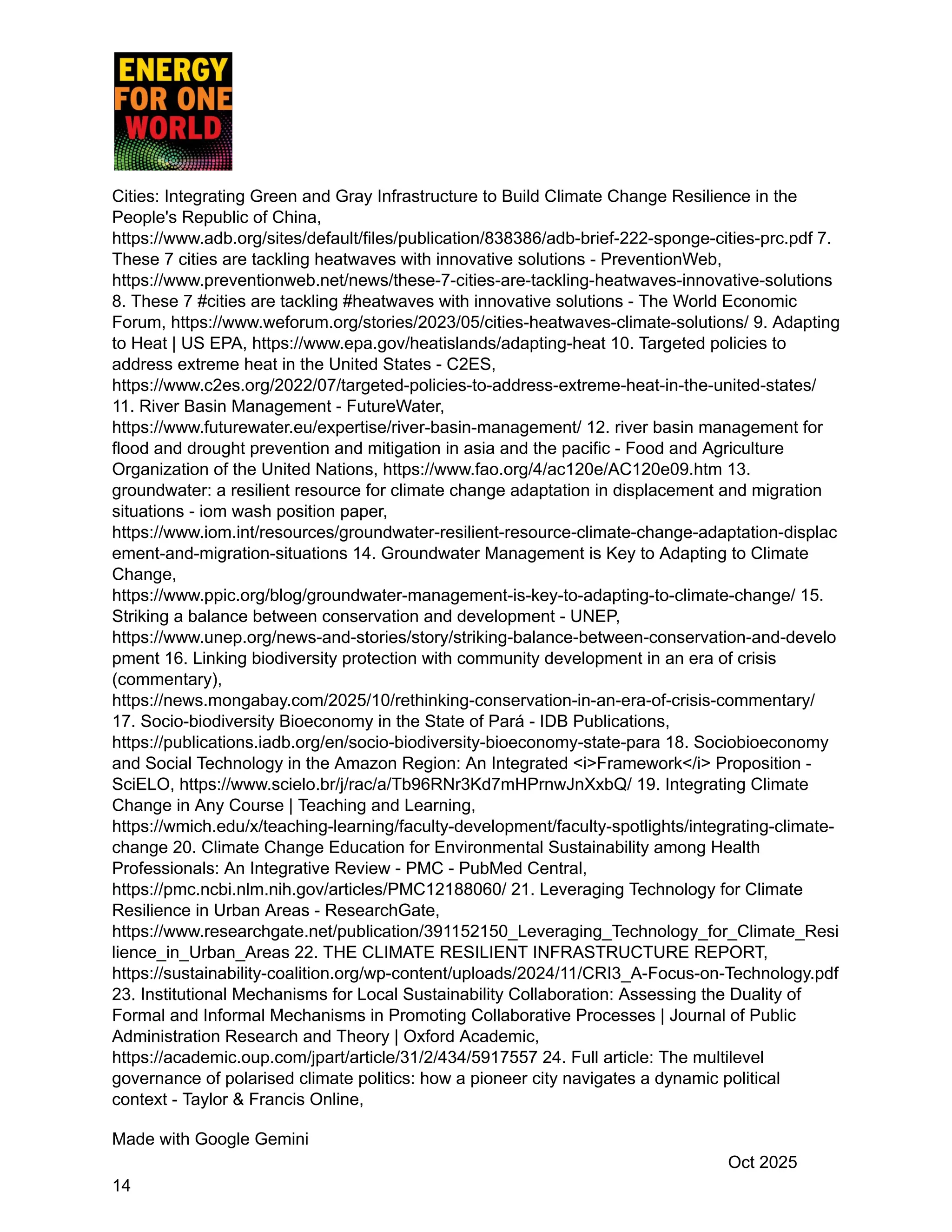 Cities: Integrating Green and Gray Infrastructure to Build Climate Change Resilience in the
People's Republic of China,
https://www.adb.org/sites/default/files/publication/838386/adb-brief-222-sponge-cities-prc.pdf 7.
These 7 cities are tackling heatwaves with innovative solutions - PreventionWeb,
https://www.preventionweb.net/news/these-7-cities-are-tackling-heatwaves-innovative-solutions
8. These 7 #cities are tackling #heatwaves with innovative solutions - The World Economic
Forum, https://www.weforum.org/stories/2023/05/cities-heatwaves-climate-solutions/ 9. Adapting
to Heat | US EPA, https://www.epa.gov/heatislands/adapting-heat 10. Targeted policies to
address extreme heat in the United States - C2ES,
https://www.c2es.org/2022/07/targeted-policies-to-address-extreme-heat-in-the-united-states/
11. River Basin Management - FutureWater,
https://www.futurewater.eu/expertise/river-basin-management/ 12. river basin management for
flood and drought prevention and mitigation in asia and the pacific - Food and Agriculture
Organization of the United Nations, https://www.fao.org/4/ac120e/AC120e09.htm 13.
groundwater: a resilient resource for climate change adaptation in displacement and migration
situations - iom wash position paper,
https://www.iom.int/resources/groundwater-resilient-resource-climate-change-adaptation-displac
ement-and-migration-situations 14. Groundwater Management is Key to Adapting to Climate
Change,
https://www.ppic.org/blog/groundwater-management-is-key-to-adapting-to-climate-change/ 15.
Striking a balance between conservation and development - UNEP,
https://www.unep.org/news-and-stories/story/striking-balance-between-conservation-and-develo
pment 16. Linking biodiversity protection with community development in an era of crisis
(commentary),
https://news.mongabay.com/2025/10/rethinking-conservation-in-an-era-of-crisis-commentary/
17. Socio-biodiversity Bioeconomy in the State of Pará - IDB Publications,
https://publications.iadb.org/en/socio-biodiversity-bioeconomy-state-para 18. Sociobioeconomy
and Social Technology in the Amazon Region: An Integrated <i>Framework</i> Proposition -
SciELO, https://www.scielo.br/j/rac/a/Tb96RNr3Kd7mHPrnwJnXxbQ/ 19. Integrating Climate
Change in Any Course | Teaching and Learning,
https://wmich.edu/x/teaching-learning/faculty-development/faculty-spotlights/integrating-climate-
change 20. Climate Change Education for Environmental Sustainability among Health
Professionals: An Integrative Review - PMC - PubMed Central,
https://pmc.ncbi.nlm.nih.gov/articles/PMC12188060/ 21. Leveraging Technology for Climate
Resilience in Urban Areas - ResearchGate,
https://www.researchgate.net/publication/391152150_Leveraging_Technology_for_Climate_Resi
lience_in_Urban_Areas 22. THE CLIMATE RESILIENT INFRASTRUCTURE REPORT,
https://sustainability-coalition.org/wp-content/uploads/2024/11/CRI3_A-Focus-on-Technology.pdf
23. Institutional Mechanisms for Local Sustainability Collaboration: Assessing the Duality of
Formal and Informal Mechanisms in Promoting Collaborative Processes | Journal of Public
Administration Research and Theory | Oxford Academic,
https://academic.oup.com/jpart/article/31/2/434/5917557 24. Full article: The multilevel
governance of polarised climate politics: how a pioneer city navigates a dynamic political
context - Taylor & Francis Online,
Made with Google Gemini
Oct 2025
14
 