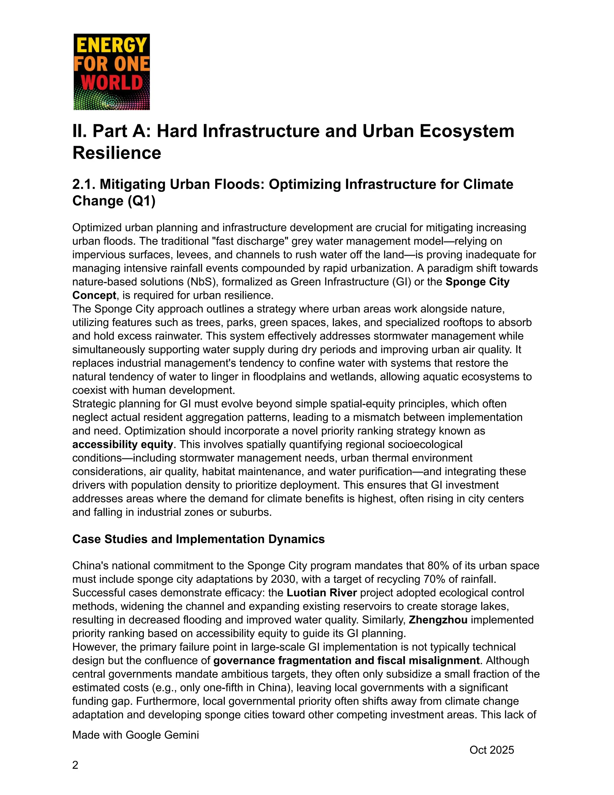 II. Part A: Hard Infrastructure and Urban Ecosystem
Resilience
2.1. Mitigating Urban Floods: Optimizing Infrastructure for Climate
Change (Q1)
Optimized urban planning and infrastructure development are crucial for mitigating increasing
urban floods. The traditional "fast discharge" grey water management model—relying on
impervious surfaces, levees, and channels to rush water off the land—is proving inadequate for
managing intensive rainfall events compounded by rapid urbanization. A paradigm shift towards
nature-based solutions (NbS), formalized as Green Infrastructure (GI) or the Sponge City
Concept, is required for urban resilience.
The Sponge City approach outlines a strategy where urban areas work alongside nature,
utilizing features such as trees, parks, green spaces, lakes, and specialized rooftops to absorb
and hold excess rainwater. This system effectively addresses stormwater management while
simultaneously supporting water supply during dry periods and improving urban air quality. It
replaces industrial management's tendency to confine water with systems that restore the
natural tendency of water to linger in floodplains and wetlands, allowing aquatic ecosystems to
coexist with human development.
Strategic planning for GI must evolve beyond simple spatial-equity principles, which often
neglect actual resident aggregation patterns, leading to a mismatch between implementation
and need. Optimization should incorporate a novel priority ranking strategy known as
accessibility equity. This involves spatially quantifying regional socioecological
conditions—including stormwater management needs, urban thermal environment
considerations, air quality, habitat maintenance, and water purification—and integrating these
drivers with population density to prioritize deployment. This ensures that GI investment
addresses areas where the demand for climate benefits is highest, often rising in city centers
and falling in industrial zones or suburbs.
Case Studies and Implementation Dynamics
China's national commitment to the Sponge City program mandates that 80% of its urban space
must include sponge city adaptations by 2030, with a target of recycling 70% of rainfall.
Successful cases demonstrate efficacy: the Luotian River project adopted ecological control
methods, widening the channel and expanding existing reservoirs to create storage lakes,
resulting in decreased flooding and improved water quality. Similarly, Zhengzhou implemented
priority ranking based on accessibility equity to guide its GI planning.
However, the primary failure point in large-scale GI implementation is not typically technical
design but the confluence of governance fragmentation and fiscal misalignment. Although
central governments mandate ambitious targets, they often only subsidize a small fraction of the
estimated costs (e.g., only one-fifth in China), leaving local governments with a significant
funding gap. Furthermore, local governmental priority often shifts away from climate change
adaptation and developing sponge cities toward other competing investment areas. This lack of
Made with Google Gemini
Oct 2025
2
 