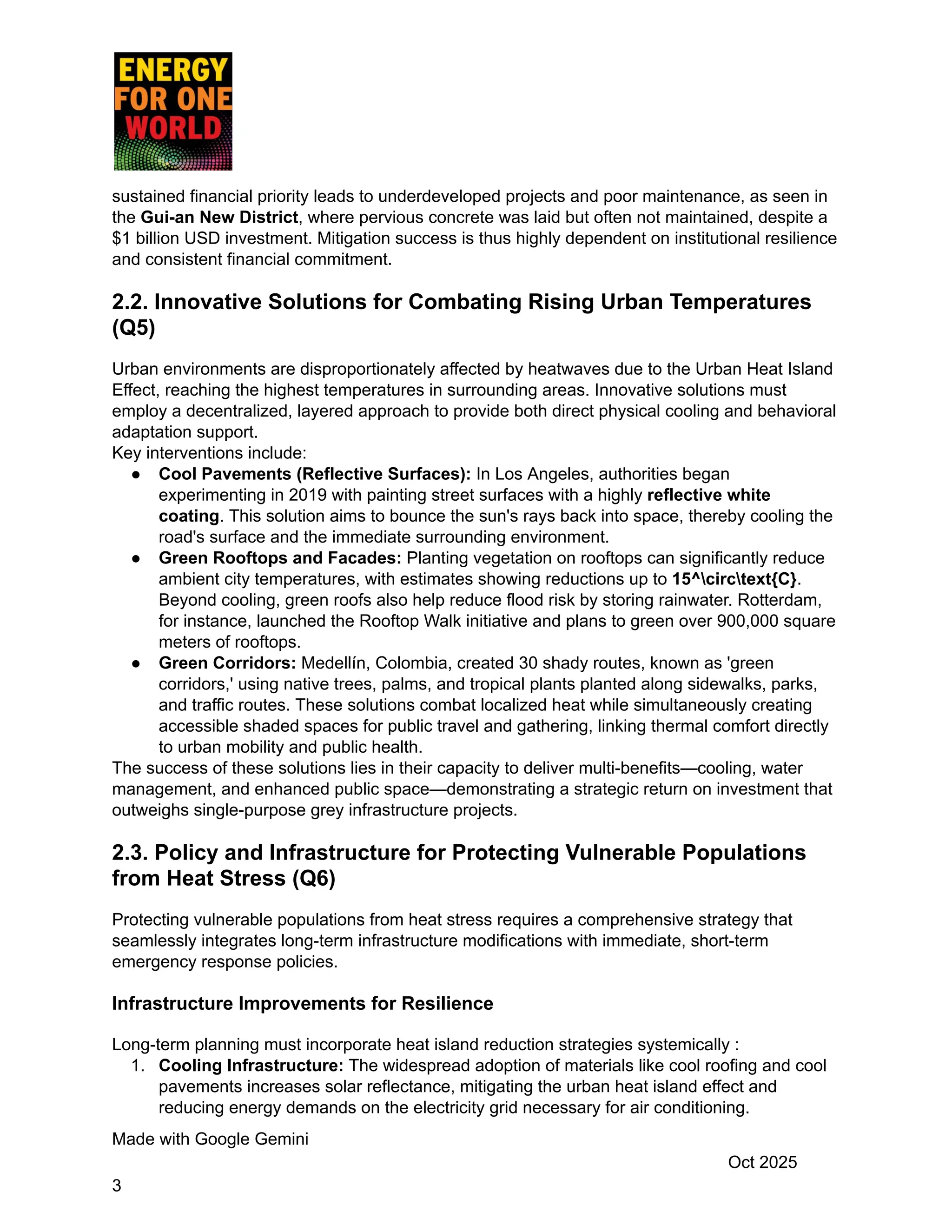 sustained financial priority leads to underdeveloped projects and poor maintenance, as seen in
the Gui-an New District, where pervious concrete was laid but often not maintained, despite a
$1 billion USD investment. Mitigation success is thus highly dependent on institutional resilience
and consistent financial commitment.
2.2. Innovative Solutions for Combating Rising Urban Temperatures
(Q5)
Urban environments are disproportionately affected by heatwaves due to the Urban Heat Island
Effect, reaching the highest temperatures in surrounding areas. Innovative solutions must
employ a decentralized, layered approach to provide both direct physical cooling and behavioral
adaptation support.
Key interventions include:
●​ Cool Pavements (Reflective Surfaces): In Los Angeles, authorities began
experimenting in 2019 with painting street surfaces with a highly reflective white
coating. This solution aims to bounce the sun's rays back into space, thereby cooling the
road's surface and the immediate surrounding environment.
●​ Green Rooftops and Facades: Planting vegetation on rooftops can significantly reduce
ambient city temperatures, with estimates showing reductions up to 15^circtext{C}.
Beyond cooling, green roofs also help reduce flood risk by storing rainwater. Rotterdam,
for instance, launched the Rooftop Walk initiative and plans to green over 900,000 square
meters of rooftops.
●​ Green Corridors: Medellín, Colombia, created 30 shady routes, known as 'green
corridors,' using native trees, palms, and tropical plants planted along sidewalks, parks,
and traffic routes. These solutions combat localized heat while simultaneously creating
accessible shaded spaces for public travel and gathering, linking thermal comfort directly
to urban mobility and public health.
The success of these solutions lies in their capacity to deliver multi-benefits—cooling, water
management, and enhanced public space—demonstrating a strategic return on investment that
outweighs single-purpose grey infrastructure projects.
2.3. Policy and Infrastructure for Protecting Vulnerable Populations
from Heat Stress (Q6)
Protecting vulnerable populations from heat stress requires a comprehensive strategy that
seamlessly integrates long-term infrastructure modifications with immediate, short-term
emergency response policies.
Infrastructure Improvements for Resilience
Long-term planning must incorporate heat island reduction strategies systemically :
1.​ Cooling Infrastructure: The widespread adoption of materials like cool roofing and cool
pavements increases solar reflectance, mitigating the urban heat island effect and
reducing energy demands on the electricity grid necessary for air conditioning.
Made with Google Gemini
Oct 2025
3
 