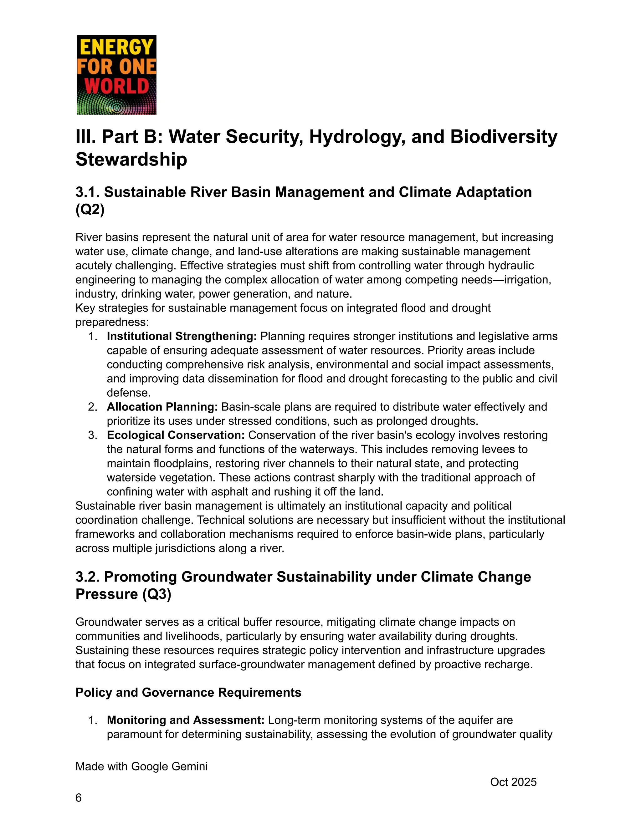 III. Part B: Water Security, Hydrology, and Biodiversity
Stewardship
3.1. Sustainable River Basin Management and Climate Adaptation
(Q2)
River basins represent the natural unit of area for water resource management, but increasing
water use, climate change, and land-use alterations are making sustainable management
acutely challenging. Effective strategies must shift from controlling water through hydraulic
engineering to managing the complex allocation of water among competing needs—irrigation,
industry, drinking water, power generation, and nature.
Key strategies for sustainable management focus on integrated flood and drought
preparedness:
1.​ Institutional Strengthening: Planning requires stronger institutions and legislative arms
capable of ensuring adequate assessment of water resources. Priority areas include
conducting comprehensive risk analysis, environmental and social impact assessments,
and improving data dissemination for flood and drought forecasting to the public and civil
defense.
2.​ Allocation Planning: Basin-scale plans are required to distribute water effectively and
prioritize its uses under stressed conditions, such as prolonged droughts.
3.​ Ecological Conservation: Conservation of the river basin's ecology involves restoring
the natural forms and functions of the waterways. This includes removing levees to
maintain floodplains, restoring river channels to their natural state, and protecting
waterside vegetation. These actions contrast sharply with the traditional approach of
confining water with asphalt and rushing it off the land.
Sustainable river basin management is ultimately an institutional capacity and political
coordination challenge. Technical solutions are necessary but insufficient without the institutional
frameworks and collaboration mechanisms required to enforce basin-wide plans, particularly
across multiple jurisdictions along a river.
3.2. Promoting Groundwater Sustainability under Climate Change
Pressure (Q3)
Groundwater serves as a critical buffer resource, mitigating climate change impacts on
communities and livelihoods, particularly by ensuring water availability during droughts.
Sustaining these resources requires strategic policy intervention and infrastructure upgrades
that focus on integrated surface-groundwater management defined by proactive recharge.
Policy and Governance Requirements
1.​ Monitoring and Assessment: Long-term monitoring systems of the aquifer are
paramount for determining sustainability, assessing the evolution of groundwater quality
Made with Google Gemini
Oct 2025
6
 
