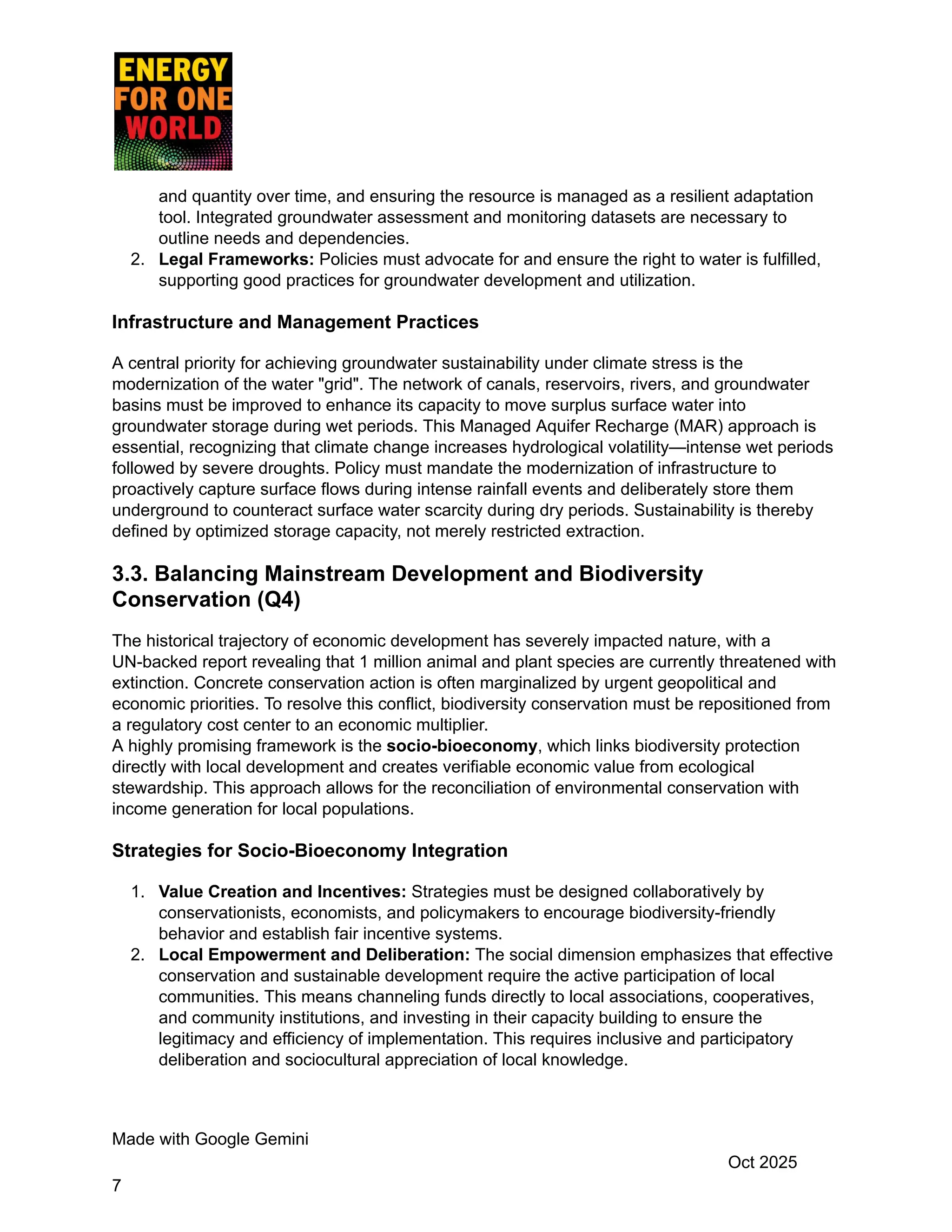 and quantity over time, and ensuring the resource is managed as a resilient adaptation
tool. Integrated groundwater assessment and monitoring datasets are necessary to
outline needs and dependencies.
2.​ Legal Frameworks: Policies must advocate for and ensure the right to water is fulfilled,
supporting good practices for groundwater development and utilization.
Infrastructure and Management Practices
A central priority for achieving groundwater sustainability under climate stress is the
modernization of the water "grid". The network of canals, reservoirs, rivers, and groundwater
basins must be improved to enhance its capacity to move surplus surface water into
groundwater storage during wet periods. This Managed Aquifer Recharge (MAR) approach is
essential, recognizing that climate change increases hydrological volatility—intense wet periods
followed by severe droughts. Policy must mandate the modernization of infrastructure to
proactively capture surface flows during intense rainfall events and deliberately store them
underground to counteract surface water scarcity during dry periods. Sustainability is thereby
defined by optimized storage capacity, not merely restricted extraction.
3.3. Balancing Mainstream Development and Biodiversity
Conservation (Q4)
The historical trajectory of economic development has severely impacted nature, with a
UN-backed report revealing that 1 million animal and plant species are currently threatened with
extinction. Concrete conservation action is often marginalized by urgent geopolitical and
economic priorities. To resolve this conflict, biodiversity conservation must be repositioned from
a regulatory cost center to an economic multiplier.
A highly promising framework is the socio-bioeconomy, which links biodiversity protection
directly with local development and creates verifiable economic value from ecological
stewardship. This approach allows for the reconciliation of environmental conservation with
income generation for local populations.
Strategies for Socio-Bioeconomy Integration
1.​ Value Creation and Incentives: Strategies must be designed collaboratively by
conservationists, economists, and policymakers to encourage biodiversity-friendly
behavior and establish fair incentive systems.
2.​ Local Empowerment and Deliberation: The social dimension emphasizes that effective
conservation and sustainable development require the active participation of local
communities. This means channeling funds directly to local associations, cooperatives,
and community institutions, and investing in their capacity building to ensure the
legitimacy and efficiency of implementation. This requires inclusive and participatory
deliberation and sociocultural appreciation of local knowledge.
Made with Google Gemini
Oct 2025
7
 