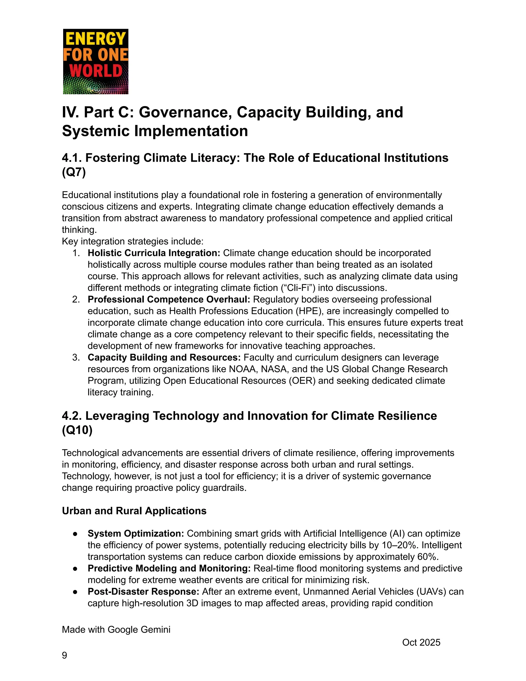 IV. Part C: Governance, Capacity Building, and
Systemic Implementation
4.1. Fostering Climate Literacy: The Role of Educational Institutions
(Q7)
Educational institutions play a foundational role in fostering a generation of environmentally
conscious citizens and experts. Integrating climate change education effectively demands a
transition from abstract awareness to mandatory professional competence and applied critical
thinking.
Key integration strategies include:
1.​ Holistic Curricula Integration: Climate change education should be incorporated
holistically across multiple course modules rather than being treated as an isolated
course. This approach allows for relevant activities, such as analyzing climate data using
different methods or integrating climate fiction (“Cli-Fi”) into discussions.
2.​ Professional Competence Overhaul: Regulatory bodies overseeing professional
education, such as Health Professions Education (HPE), are increasingly compelled to
incorporate climate change education into core curricula. This ensures future experts treat
climate change as a core competency relevant to their specific fields, necessitating the
development of new frameworks for innovative teaching approaches.
3.​ Capacity Building and Resources: Faculty and curriculum designers can leverage
resources from organizations like NOAA, NASA, and the US Global Change Research
Program, utilizing Open Educational Resources (OER) and seeking dedicated climate
literacy training.
4.2. Leveraging Technology and Innovation for Climate Resilience
(Q10)
Technological advancements are essential drivers of climate resilience, offering improvements
in monitoring, efficiency, and disaster response across both urban and rural settings.
Technology, however, is not just a tool for efficiency; it is a driver of systemic governance
change requiring proactive policy guardrails.
Urban and Rural Applications
●​ System Optimization: Combining smart grids with Artificial Intelligence (AI) can optimize
the efficiency of power systems, potentially reducing electricity bills by 10–20%. Intelligent
transportation systems can reduce carbon dioxide emissions by approximately 60%.
●​ Predictive Modeling and Monitoring: Real-time flood monitoring systems and predictive
modeling for extreme weather events are critical for minimizing risk.
●​ Post-Disaster Response: After an extreme event, Unmanned Aerial Vehicles (UAVs) can
capture high-resolution 3D images to map affected areas, providing rapid condition
Made with Google Gemini
Oct 2025
9
 