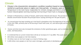 Climate
 Climate is the characteristic atmospheric condition (weather) based on temperature and
rainfall at a particular place or region over time periods – of seasons, years or decades.
Temperature is the main factor responsible for climatic changes and there is evidence that
human-induced global warming resulting from burning of fossil fuels is changing the climate.
 Climate is influenced by a variety of factors, both human-induced and natural. The increase in the carbon
dioxide concentration has been the principal factor causing warming over the past 50 years.
 Its concentration has been building up in the Earth’s atmosphere since the beginning of the industrial era
in the mid-1700s, primarily due to the burning of fossil fuels (coal, oil, and natural gas) and the clearing
of forests.
 Human activities have also increased the emissions of other greenhouse gases, such as methane, nitrous
oxide, and halocarbons.
 It is believed that at current trends there will be an increase of 2˚C by 2050. This could result in:
 220 million more people at risk from malaria;
 12 million more at risk from hunger as a result of failing crops;
 2,240 million more people at risk from water shortages, particularly in developing nations.
 