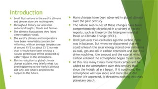 Introduction
 Small fluctuations in the earth’s climate
and temperature are nothing new.
 Throughout history our ancestors
endured droughts, floods and famine.
 The climatic fluctuations they faced
were relatively small.
 The earth’s climate and temperature
have been remarkably constant for
millennia, with an average temperature
of around 15°C to about 33°C warmer
than it would have been without a
natural greenhouse effect produced by
water vapour in the atmosphere.
 This introduction to global climate
change explains very briefly what has
been happening to the world’s climate
and why, and what is projected to
happen in the future.


 Many changes have been observed in global climate
over the past century.
 The nature and causes of these changes have been
comprehensively chronicled in a variety of recent
reports, such as those by the Intergovernmental
Panel on Climate Change (IPCC).
 Until just over two centuries ago the carbon cycle
was in balance. But when we discovered that we
could unleash the solar energy stored over millennia
as coal, gas and oil in carbon reservoirs and use it to
drive machines, the amount and the rate at which
carbon entered the atmosphere began to increase.
 At this rate many times more fossil carbon will be
added to the atmosphere over this century than
since the industrial era began. If it continues, the
atmosphere will look more and more like it did
before life appeared. It threatens nothing less than
planetary death.
 