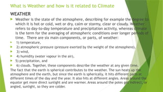 What is Weather and how is it related to Climate
WEATHER
 Weather is the state of the atmosphere, describing for example the degree to
which it is hot or cold, wet or dry, calm or stormy, clear or cloudy. Weather
refers to day-to-day temperature and precipitation activity, whereas climate
is the term for the averaging of atmospheric conditions over longer periods of
time. There are six main components, or parts, of weather:
 1) temperature,
 2) atmospheric pressure (pressure exerted by the weight of the atmosphere),
 3) wind,
 4) humidity (water vapour in the air),
 5) precipitation, and
 6) clouds. Together, these components describe the weather at any given time.
The fact that the earth is spherical contributes to the weather. The sun heats up the
atmosphere and the earth, but since the earth is spherically, it hits different parts at
different times of the day and the year. It also hits at different angles. Areas around the
equator get more direct sunlight and are warmer. Areas around the poles get indirect, or
angled, sunlight, so they are colder.
 